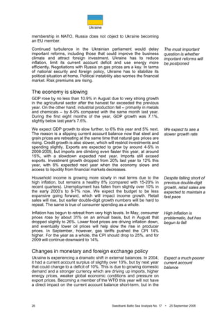 Ukraine
26 Swedbank Baltic Sea Analysis No. 17 • 25 September 2008
membership in NATO, Russia does not object to Ukraine becoming
an EU member.
Continued turbulence in the Ukrainian parliament would delay
important reforms, including those that could improve the business
climate and attract foreign investment. Ukraine has to reduce
inflation, limit its current account deficit and use energy more
efficiently. Negotiations with Russia on gas prices are a key. In terms
of national security and foreign policy, Ukraine has to stabilize its
political situation at home. Political instability also worries the financial
market. Risk premiums are rising.
The economy is slowing
GDP rose by no less than 10.9% in August due to very strong growth
in the agricultural sector after the harvest far exceeded the previous
year. On the other hand, industrial production fell – primarily in metals
and chemicals – by 8-9% compared with the same month last year.
During the first eight months of the year, GDP growth was 7.1%,
slightly below last year's 7.6%.
We expect GDP growth to slow further, to 6% this year and 5% next.
The reason is a slipping current account balance now that steel and
grain prices are retreating at the same time that natural gas prices are
rising. Credit growth is also slower, which will restrict investments and
spending slightly. Exports are expected to grow by around 4-5% in
2008-2009, but imports are climbing even faster this year, at around
15%, with a slowdown expected next year. Imports still exceed
exports. Investment growth dropped from 20% last year to 12% this
year, with 6% expected next year when the economy slows and
access to liquidity from financial markets decreases.
Household income is growing more slowly in real terms due to the
high inflation, but remains a healthy 8% (compared with 15-20% in
recent quarters). Unemployment has fallen from slightly over 10% in
the early 2000’s to 6-7% now. We expect the budget to be less
expansive going forward, which will impact income growth. Retail
sales will rise, but earlier double-digit growth numbers will be hard to
repeat. The same is true of consumer spending as a whole.
Inflation has begun to retreat from very high levels. In May, consumer
prices rose by about 31% on an annual basis, but in August that
dropped slightly to 26%. Lower food prices are driving inflation down,
and eventually lower oil prices will help slow the rise in producer
prices. In September, however, gas tariffs pushed the CPI 14%
higher. For the year as a whole, the CPI should drop to 25%, and for
2009 will continue downward to 14%.
Changes in monetary and foreign exchange policy
Ukraine is experiencing a dramatic shift in external balances. In 2004,
it had a current account surplus of slightly over 10%, but by next year
that could change to a deficit of 10%. This is due to growing domestic
demand and a stronger currency which are driving up imports, higher
energy prices, weaker global economic conditions and pressure on
export prices. Becoming a member of the WTO this year will not have
a direct impact on the current account balance short-term, but in the
The most important
question is whether
important reforms will
be postponed
We expect to see a
slower growth rate
Despite falling short of
previous double-digit
growth, retail sales are
expected to maintain a
fast pace
High inflation is
problematic, but has
begun to fall
Expect a much poorer
current account
balance
 