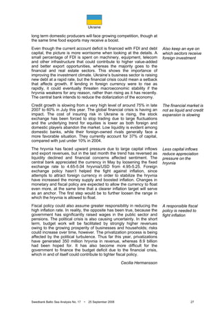 Ukraine
Swedbank Baltic Sea Analysis No. 17 • 25 September 2008 27
long term domestic producers will face growing competition, though at
the same time food exports may receive a boost.
Even though the current account deficit is financed with FDI and debt
capital, the picture is more worrisome when looking at the details. A
small percentage of FDI is spent on machinery, equipment, telecom
and other infrastructure that could contribute to higher value-added
and better export opportunities, whereas the majority goes to the
financial and real estate sectors. This shows the importance of
improving the investment climate. Ukraine’s business sector is raising
new debt at a rapid rate, but the financial crisis could mean a setback
that affects growth. If lending in foreign currency were to rise as
rapidly, it could eventually threaten macroeconomic stability if the
hryvnia weakens for any reason, rather than rising as it has recently.
The central bank intends to reduce the dollarization of the economy.
Credit growth is slowing from a very high level of around 75% in late
2007 to 60% in July this year. The global financial crisis is having an
impact. The cost of insuring risk in Ukraine is rising, the stock
exchange has been forced to stop trading due to large fluctuations
and the underlying trend for equities is lower as both foreign and
domestic players abandon the market. Low liquidity is evident among
domestic banks, while their foreign-owned rivals generally face a
more favorable situation. They currently account for 37% of capital,
compared with just under 10% in 2004.
The hryvnia has faced upward pressure due to large capital inflows
and export revenues, but in the last month the trend has reversed as
liquidity declined and financial concerns affected sentiment. The
central bank appreciated the currency in May by loosening the fixed
exchange rate to 4.65-5.04 hryvnia/USD from 4.95-5.25. Foreign
exchange policy hasn’t helped the fight against inflation, since
attempts to attract foreign currency in order to stabilize the hryvnia
have increased the money supply and boosted inflation. Changes in
monetary and fiscal policy are expected to allow the currency to float
even more, at the same time that a clearer inflation target will serve
as an anchor. The first step would be to further loosen the range in
which the hryvnia is allowed to float.
Fiscal policy could also assume greater responsibility in reducing the
high inflation rate. In reality, the opposite has been true, because the
government has significantly raised wages in the public sector and
pensions. The political crisis is also causing uncertainty. In the short
term, budget work will be facilitated by strongly higher revenues
owing to the growing prosperity of businesses and households; risks
could increase over time, however. The privatization process is being
affected by the political turbulence. Thus far this year, privatizations
have generated 350 million hryvnia in revenue, whereas 8.9 billion
had been hoped for. It has also become more difficult for the
government to finance the budget deficit due to the financial crisis,
which in and of itself could contribute to tighter fiscal policy.
Cecilia Hermansson
Also keep an eye on
which sectors receive
foreign investment
The financial market is
not as liquid and credit
expansion is slowing
Less capital inflows
reduce appreciation
pressure on the
hryvnia
A responsible fiscal
policy is needed to
fight inflation
 