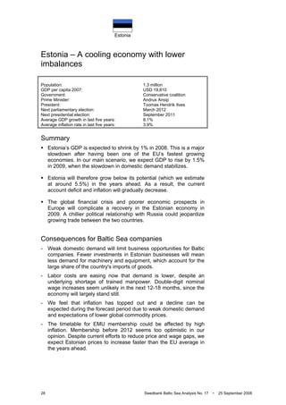 Estonia
28 Swedbank Baltic Sea Analysis No. 17 • 25 September 2008
Estonia – A cooling economy with lower
imbalances
Population: 1.3 million
GDP per capita 2007: USD 19,810
Government: Conservative coalition
Prime Minister: Andrus Ansip
President: Toomas Hendrik Ilves
Next parliamentary election: March 2012
Next presidential election: September 2011
Average GDP growth in last five years: 8.1%
Average inflation rate in last five years: 3.9%
Summary
Estonia’s GDP is expected to shrink by 1% in 2008. This is a major
slowdown after having been one of the EU’s fastest growing
economies. In our main scenario, we expect GDP to rise by 1.5%
in 2009, when the slowdown in domestic demand stabilizes.
Estonia will therefore grow below its potential (which we estimate
at around 5.5%) in the years ahead. As a result, the current
account deficit and inflation will gradually decrease.
The global financial crisis and poorer economic prospects in
Europe will complicate a recovery in the Estonian economy in
2009. A chillier political relationship with Russia could jeopardize
growing trade between the two countries.
Consequences for Baltic Sea companies
- Weak domestic demand will limit business opportunities for Baltic
companies. Fewer investments in Estonian businesses will mean
less demand for machinery and equipment, which account for the
large share of the country's imports of goods.
- Labor costs are easing now that demand is lower, despite an
underlying shortage of trained manpower. Double-digit nominal
wage increases seem unlikely in the next 12-18 months, since the
economy will largely stand still.
- We feel that inflation has topped out and a decline can be
expected during the forecast period due to weak domestic demand
and expectations of lower global commodity prices.
- The timetable for EMU membership could be affected by high
inflation. Membership before 2012 seems too optimistic in our
opinion. Despite current efforts to reduce price and wage gaps, we
expect Estonian prices to increase faster than the EU average in
the years ahead.
 
