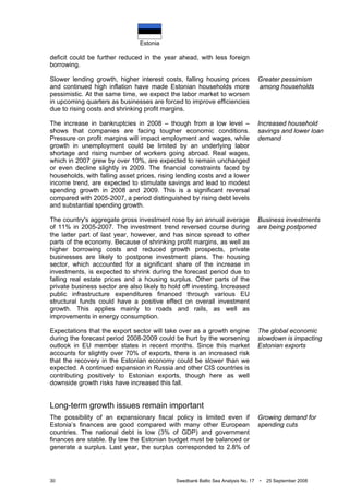 Estonia
30 Swedbank Baltic Sea Analysis No. 17 • 25 September 2008
deficit could be further reduced in the year ahead, with less foreign
borrowing.
Slower lending growth, higher interest costs, falling housing prices
and continued high inflation have made Estonian households more
pessimistic. At the same time, we expect the labor market to worsen
in upcoming quarters as businesses are forced to improve efficiencies
due to rising costs and shrinking profit margins.
The increase in bankruptcies in 2008 – though from a low level –
shows that companies are facing tougher economic conditions.
Pressure on profit margins will impact employment and wages, while
growth in unemployment could be limited by an underlying labor
shortage and rising number of workers going abroad. Real wages,
which in 2007 grew by over 10%, are expected to remain unchanged
or even decline slightly in 2009. The financial constraints faced by
households, with falling asset prices, rising lending costs and a lower
income trend, are expected to stimulate savings and lead to modest
spending growth in 2008 and 2009. This is a significant reversal
compared with 2005-2007, a period distinguished by rising debt levels
and substantial spending growth.
The country's aggregate gross investment rose by an annual average
of 11% in 2005-2007. The investment trend reversed course during
the latter part of last year, however, and has since spread to other
parts of the economy. Because of shrinking profit margins, as well as
higher borrowing costs and reduced growth prospects, private
businesses are likely to postpone investment plans. The housing
sector, which accounted for a significant share of the increase in
investments, is expected to shrink during the forecast period due to
falling real estate prices and a housing surplus. Other parts of the
private business sector are also likely to hold off investing. Increased
public infrastructure expenditures financed through various EU
structural funds could have a positive effect on overall investment
growth. This applies mainly to roads and rails, as well as
improvements in energy consumption.
Expectations that the export sector will take over as a growth engine
during the forecast period 2008-2009 could be hurt by the worsening
outlook in EU member states in recent months. Since this market
accounts for slightly over 70% of exports, there is an increased risk
that the recovery in the Estonian economy could be slower than we
expected. A continued expansion in Russia and other CIS countries is
contributing positively to Estonian exports, though here as well
downside growth risks have increased this fall.
Long-term growth issues remain important
The possibility of an expansionary fiscal policy is limited even if
Estonia’s finances are good compared with many other European
countries. The national debt is low (3% of GDP) and government
finances are stable. By law the Estonian budget must be balanced or
generate a surplus. Last year, the surplus corresponded to 2.8% of
Greater pessimism
among households
Increased household
savings and lower loan
demand
Business investments
are being postponed
The global economic
slowdown is impacting
Estonian exports
Growing demand for
spending cuts
 