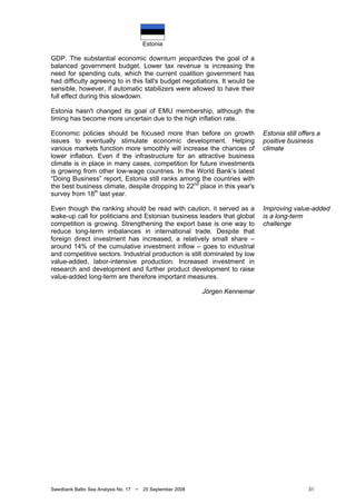 Estonia
Swedbank Baltic Sea Analysis No. 17 • 25 September 2008 31
GDP. The substantial economic downturn jeopardizes the goal of a
balanced government budget. Lower tax revenue is increasing the
need for spending cuts, which the current coalition government has
had difficulty agreeing to in this fall's budget negotiations. It would be
sensible, however, if automatic stabilizers were allowed to have their
full effect during this slowdown.
Estonia hasn't changed its goal of EMU membership, although the
timing has become more uncertain due to the high inflation rate.
Economic policies should be focused more than before on growth
issues to eventually stimulate economic development. Helping
various markets function more smoothly will increase the chances of
lower inflation. Even if the infrastructure for an attractive business
climate is in place in many cases, competition for future investments
is growing from other low-wage countries. In the World Bank’s latest
“Doing Business” report, Estonia still ranks among the countries with
the best business climate, despite dropping to 22nd
place in this year's
survey from 18th
last year.
Even though the ranking should be read with caution, it served as a
wake-up call for politicians and Estonian business leaders that global
competition is growing. Strengthening the export base is one way to
reduce long-term imbalances in international trade. Despite that
foreign direct investment has increased, a relatively small share –
around 14% of the cumulative investment inflow – goes to industrial
and competitive sectors. Industrial production is still dominated by low
value-added, labor-intensive production. Increased investment in
research and development and further product development to raise
value-added long-term are therefore important measures.
Jörgen Kennemar
Estonia still offers a
positive business
climate
Improving value-added
is a long-term
challenge
 