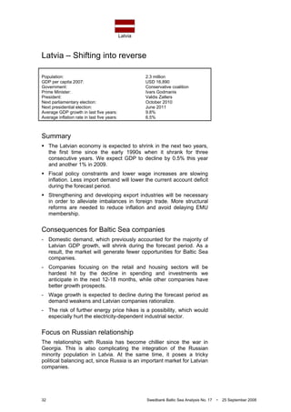 Latvia
32 Swedbank Baltic Sea Analysis No. 17 • 25 September 2008
Latvia – Shifting into reverse
Population: 2.3 million
GDP per capita 2007: USD 16,890
Government: Conservative coalition
Prime Minister: Ivars Godmanis
President: Valdis Zatlers
Next parliamentary election: October 2010
Next presidential election: June 2011
Average GDP growth in last five years: 9.8%
Average inflation rate in last five years: 6.5%
Summary
The Latvian economy is expected to shrink in the next two years,
the first time since the early 1990s when it shrank for three
consecutive years. We expect GDP to decline by 0.5% this year
and another 1% in 2009.
Fiscal policy constraints and lower wage increases are slowing
inflation. Less import demand will lower the current account deficit
during the forecast period.
Strengthening and developing export industries will be necessary
in order to alleviate imbalances in foreign trade. More structural
reforms are needed to reduce inflation and avoid delaying EMU
membership.
Consequences for Baltic Sea companies
- Domestic demand, which previously accounted for the majority of
Latvian GDP growth, will shrink during the forecast period. As a
result, the market will generate fewer opportunities for Baltic Sea
companies.
- Companies focusing on the retail and housing sectors will be
hardest hit by the decline in spending and investments we
anticipate in the next 12-18 months, while other companies have
better growth prospects.
- Wage growth is expected to decline during the forecast period as
demand weakens and Latvian companies rationalize.
- The risk of further energy price hikes is a possibility, which would
especially hurt the electricity-dependent industrial sector.
Focus on Russian relationship
The relationship with Russia has become chillier since the war in
Georgia. This is also complicating the integration of the Russian
minority population in Latvia. At the same time, it poses a tricky
political balancing act, since Russia is an important market for Latvian
companies.
 