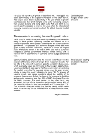 Latvia
34 Swedbank Baltic Sea Analysis No. 17 • 25 September 2008
For 2009 we expect GDP growth to decline by 1%. The biggest risk
factor domestically is the expected slowdown in the labor market.
Real wages could decline substantially in the year ahead as private
businesses see their profit margins come under increasing pressure
from weaker demand and rising labor costs. Not until 2010 do we
expect growth prospects to improve for Latvia when the international
economy recovers and concerns about the global financial market
subside.
The recession is increasing the need for growth reform
Fiscal policy is limited in the year ahead by shrinking public revenues
owing to weak growth. Spending cutbacks are needed, as is a
change in priorities, which poses a challenge for the current coalition
government. The prospect of a balanced budget seems less likely
given current economic conditions, because of which we expect
public finances to remain in the red in 2009. Still, from a European
perspective Latvia’s government finances remain strong, with a
national debt of less than 5% of GDP and a small budget deficit next
year.
Communications, construction and the financial sector have been the
recipient of the large share of foreign direct investment to date. Far
too little of the inflow of investment goes to competitive businesses,
which eventually would be detrimental to future export opportunities.
Latvia’s central bank also reports that few new investors are entering
the market. Improving the business climate must be given greater
priority to make the country attractive to more FDI. An analysis of
Latvia’s growth also raises questions about the stability of its
economic development. Industry’s share of the economy is shrinking
and currently represents less than 15% of GDP, the lowest figure in
the Baltic countries. The retail sector, on the other hand, has
accounted for most of the expansion and comprises nearly 40% of
the country’s total production, compared with an EU average of 22%.
The economic slowdown during the forecast period could create
better understanding of the importance of a strong industrial base,
however.
Jörgen Kennemar
Corporate profit
margins remain under
pressure
More focus on creating
an attractive business
climate
 