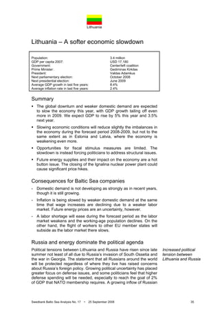 Lithuania
Swedbank Baltic Sea Analysis No. 17 • 25 September 2008 35
Lithuania – A softer economic slowdown
Population: 3.4 million
GDP per capita 2007: USD 17,180
Government: Center/left coalition
Prime Minister: Gediminas Kirkilas
President: Valdas Adamkus
Next parliamentary election: October 2008
Next presidential election: June 2009
Average GDP growth in last five years: 8.4%
Average inflation rate in last five years: 2.4%
Summary
The global downturn and weaker domestic demand are expected
to slow the economy this year, with GDP growth tailing off even
more in 2009. We expect GDP to rise by 5% this year and 3.5%
next year.
Slowing economic conditions will reduce slightly the imbalances in
the economy during the forecast period 2008-2009, but not to the
same extent as in Estonia and Latvia, where the economy is
weakening even more.
Opportunities for fiscal stimulus measures are limited. The
slowdown is instead forcing politicians to address structural issues.
Future energy supplies and their impact on the economy are a hot
button issue. The closing of the Ignalina nuclear power plant could
cause significant price hikes.
Consequences for Baltic Sea companies
- Domestic demand is not developing as strongly as in recent years,
though it is still growing.
- Inflation is being slowed by weaker domestic demand at the same
time that wage increases are declining due to a weaker labor
market. Future energy prices are an uncertainty, however.
- A labor shortage will ease during the forecast period as the labor
market weakens and the working-age population declines. On the
other hand, the flight of workers to other EU member states will
subside as the labor market there slows.
Russia and energy dominate the political agenda
Political tensions between Lithuania and Russia have risen since late
summer not least of all due to Russia’s invasion of South Ossetia and
the war in Georgia. The statement that all Russians around the world
will be protected regardless of where they live has raised concerns
about Russia’s foreign policy. Growing political uncertainty has placed
greater focus on defense issues, and some politicians feel that higher
defense spending will be needed, especially to reach the goal of 2%
of GDP that NATO membership requires. A growing inflow of Russian
Increased political
tension between
Lithuania and Russia
 