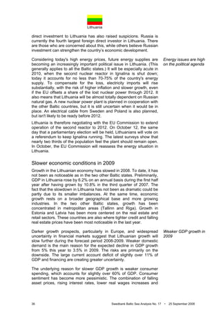 Lithuania
36 Swedbank Baltic Sea Analysis No. 17 • 25 September 2008
direct investment to Lithuania has also raised suspicions. Russia is
currently the fourth largest foreign direct investor in Lithuania. There
are those who are concerned about this, while others believe Russian
investment can strengthen the country’s economic development.
Considering today's high energy prices, future energy supplies are
becoming an increasingly important political issue in Lithuania. (This
generally applies to all the Baltic states.) It will be especially acute in
2010, when the second nuclear reactor in Ignalina is shut down;
today it accounts for no less than 70-75% of the country's energy
supply. To compensate for the loss, electricity imports will rise
substantially, with the risk of higher inflation and slower growth, even
if the EU offsets a share of the lost nuclear power through 2012. It
also means that Lithuania will be almost totally dependent on Russian
natural gas. A new nuclear power plant is planned in cooperation with
the other Baltic countries, but it is still uncertain when it would be in
place. An electrical cable from Sweden and Poland is also planned,
but isn't likely to be ready before 2012.
Lithuania is therefore negotiating with the EU Commission to extend
operation of the second reactor to 2012. On October 12, the same
day that a parliamentary election will be held, Lithuanians will vote on
a referendum to keep Ignalina running. The latest surveys show that
nearly two thirds of the population feel the plant should remain open.
In October, the EU Commission will reassess the energy situation in
Lithuania.
Slower economic conditions in 2009
Growth in the Lithuanian economy has slowed in 2008. To date, it has
not been as noticeable as in the two other Baltic states. Preliminarily,
GDP in Lithuania rose by 6.2% on an annual basis during the first half
year after having grown by 10.8% in the third quarter of 2007. The
fact that the slowdown in Lithuania has not been as dramatic could be
partly due to its smaller imbalances. At the same time, economic
growth rests on a broader geographical base and more growing
industries. In the two other Baltic states, growth has been
concentrated in metropolitan areas (Tallinn and Riga). Growth in
Estonia and Latvia has been more centered on the real estate and
retail sectors. These countries are also where tighter credit and falling
real estate prices have been most noticeable in the last year.
Darker growth prospects, particularly in Europe, and widespread
uncertainty in financial markets suggest that Lithuanian growth will
slow further during the forecast period 2008-2009. Weaker domestic
demand is the main reason for the expected decline in GDP growth
from 5% this year to 3.5% in 2009. The risks are primarily on the
downside. The large current account deficit of slightly over 11% of
GDP and financing are creating greater uncertainty.
The underlying reason for slower GDP growth is weaker consumer
spending, which accounts for slightly over 60% of GDP. Consumer
sentiment has become more pessimistic. The combination of falling
asset prices, rising interest rates, lower real wages increases and
Energy issues are high
on the political agenda
Weaker GDP growth in
2009
 