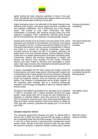 Lithuania
Swedbank Baltic Sea Analysis No. 17 • 25 September 2008 37
tighter lending will keep consumer spending in check in the year
ahead. Households are consolidating their balance sheets and saving
more after several years of taking on more debt.
Higher borrowing costs in the aftermath of the global financial crisis,
shrinking profit margins and slower global economic conditions will
limit business investments. This is particularly true in the housing
sector. The number of units under construction has fallen
substantially in connection with declining housing prices and more
expensive mortgages. Public expenditures, financed partly through
the EU’s structural funds, are expected to increase greatly, however.
Exports won't provide much of a boost in the year ahead. First, export
prospects have declined as the slowdown has become more severe
than expected in the EU, a market accounting for slightly over 60% of
Lithuania’s total exports. Uncertain economic development in Estonia
and Latvia is a concern for Lithuanian businesses, since these
countries account for nearly one fifth of its exports. Secondly, the
export boom to the CIS countries (Russia, Ukraine, Belarus) is likely
to slow due to a weaker global economy and lower commodity prices.
Furthermore, political and economic development in Russia and
Ukraine has become more uncertain this fall. Thirdly, Lithuanian
exports have been limited by shrinking cost advantages in recent
years. High wage increases and inadequate productivity growth have
impacted the country's competitiveness.
It seems unavoidable that the labor market will weaken during the
forecast period, with lower wage growth. Shrinking profit margins and
a protracted period of weak growth are forcing Lithuanian companies
to reduce labor costs. It is also likely that government salaries will be
frozen for budgetary reasons, since tax revenues are expected to
decline. The increase in unemployment will be limited, however, by
the underlying labor shortage, due to a shrinking working-age
population and the large out-migration to other EU member states in
previous years.
We believe that inflation has peaked and a decrease can be expected
in 2009 in connection with a weaker domestic demand and wage
growth. Lower global food and oil prices are also contributing to a
slowdown in imported inflation, since they account for slightly over
30% of Lithuania’s consumer price index. Announced electricity price
hikes and higher interest expenses will limit the decline in inflation to
5-6% next year, however, compared with slightly over 11% for the full
year 2008.
Greater need for reform
The Lithuanian government's finances are good. A national debt of
around 25% of GDP and public finances that are largely in balance
are considerably better than the EMU average. This means that there
is room for a fiscal stimulus if macroeconomic development should
worsen further. Access to the EU’s structural funds can also soften
the economic downturn. Lithuania’s foreign currency policy requires
Housing construction
is declining
The export outlook has
become more
uncertain
A weaker labor market
is predicted during the
forecast period
The inflation rate is
slowing
Room for a fiscal
stimulus is limited
 