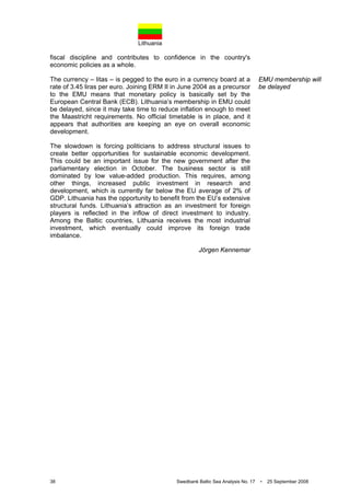 Lithuania
38 Swedbank Baltic Sea Analysis No. 17 • 25 September 2008
fiscal discipline and contributes to confidence in the country's
economic policies as a whole.
The currency – litas – is pegged to the euro in a currency board at a
rate of 3.45 liras per euro. Joining ERM II in June 2004 as a precursor
to the EMU means that monetary policy is basically set by the
European Central Bank (ECB). Lithuania’s membership in EMU could
be delayed, since it may take time to reduce inflation enough to meet
the Maastricht requirements. No official timetable is in place, and it
appears that authorities are keeping an eye on overall economic
development.
The slowdown is forcing politicians to address structural issues to
create better opportunities for sustainable economic development.
This could be an important issue for the new government after the
parliamentary election in October. The business sector is still
dominated by low value-added production. This requires, among
other things, increased public investment in research and
development, which is currently far below the EU average of 2% of
GDP. Lithuania has the opportunity to benefit from the EU’s extensive
structural funds. Lithuania’s attraction as an investment for foreign
players is reflected in the inflow of direct investment to industry.
Among the Baltic countries, Lithuania receives the most industrial
investment, which eventually could improve its foreign trade
imbalance.
Jörgen Kennemar
EMU membership will
be delayed
 