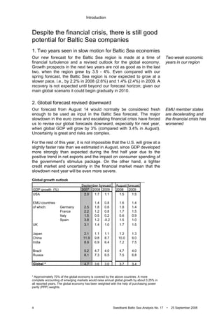 Introduction
4 Swedbank Baltic Sea Analysis No. 17 • 25 September 2008
Despite the financial crisis, there is still good
potential for Baltic Sea companies
1. Two years seen in slow motion for Baltic Sea economies
Our new forecast for the Baltic Sea region is made at a time of
financial turbulence and a revised outlook for the global economy.
Growth prospects in the next two years are not as good as in the last
two, when the region grew by 3.5 - 4%. Even compared with our
spring forecast, the Baltic Sea region is now expected to grow at a
slower pace, i.e., by 2.2% in 2008 (2.6%) and 1.4% (2.4%) in 2009. A
recovery is not expected until beyond our forecast horizon; given our
main global scenario it could begin gradually in 2010.
2. Global forecast revised downward
Our forecast from August 14 would normally be considered fresh
enough to be used as input in the Baltic Sea forecast. The major
slowdown in the euro zone and escalating financial crisis have forced
us to revise our global forecasts downward, especially for next year,
when global GDP will grow by 3% (compared with 3.4% in August).
Uncertainty is great and risks are complex.
For the rest of this year, it is not impossible that the U.S. will grow at a
slightly faster rate than we estimated in August, since GDP developed
more strongly than expected during the first half year due to the
positive trend in net exports and the impact on consumer spending of
the government’s stimulus package. On the other hand, a tighter
credit market and uncertainty in the financial market mean that the
slowdown next year will be even more severe.
Global growth outlook
* Approximately 70% of the global economy is covered by the above countries. A more
complete accounting of emerging markets would raise annual global growth by about 0.25% in
all reported years. The global economy has been weighted with the help of purchasing power
parity (PPP) weights.
Two weak economic
years in our region
EMU member states
are decelerating and
the financial crisis has
worsened
September forecast August forecast
GDP growth (%) 2007 2008 2009 2008 2009
USA 2.0 1.7 1.1 1.5 1.5
EMU countries 1.4 0.8 1.6 1.4
of which: Germany 2.5 1.8 0.6 1.8 1.4
France 2.2 1.2 0.8 1.7 1.5
Italy 1.5 0.5 0.2 0.6 0.9
Spain 3.8 1.2 -0.2 1.5 1.0
UK 3.1 1.4 1.0 1.7 1.5
Japan 2.1 1.1 1.1 1.2 1.3
China 11.9 9.8 8.7 10.0 9.0
India 8.9 6.9 6.4 7.2 7.5
Brazil 5.2 4.7 4.0 4.7 4.0
Russia 8.1 7.3 6.5 7.5 6.8
Global * 4.7 3.6 3.0 3.7 3.4
 