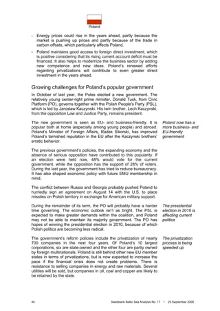 Poland
40 Swedbank Baltic Sea Analysis No. 17 • 25 September 2008
- Energy prices could rise in the years ahead, partly because the
market is pushing up prices and partly because of the trade in
carbon offsets, which particularly affects Poland.
- Poland maintains good access to foreign direct investment, which
is positive considering that its rising current account deficit must be
financed. It also helps to modernize the business sector by adding
new competence and new ideas. Poland’s renewed efforts
regarding privatizations will contribute to even greater direct
investment in the years ahead.
Growing challenges for Poland’s popular government
In October of last year, the Poles elected a new government. The
relatively young center-right prime minister, Donald Tusk, from Civic
Platform (PO), governs together with the Polish People's Party (PSL),
which is led by Jaroslaw Kaczynski. His twin brother, Lech Kaczynski,
from the opposition Law and Justice Party, remains president.
The new government is seen as EU- and business-friendly. It is
popular both at home (especially among young people) and abroad.
Poland’s Minister of Foreign Affairs, Radek Sikorski, has improved
Poland’s tarnished reputation in the EU after the Kaczynski brothers’
erratic behavior.
The previous government’s policies, the expanding economy and the
absence of serious opposition have contributed to this popularity. If
an election were held now, 48% would vote for the current
government, while the opposition has the support of 28% of voters.
During the last year, the government has tried to reduce bureaucracy.
It has also shaped economic policy with future EMU membership in
mind.
The conflict between Russia and Georgia probably pushed Poland to
hurriedly sign an agreement on August 14 with the U.S. to place
missiles on Polish territory in exchange for American military support.
During the remainder of its term, the PO will probably have a harder
time governing. The economic outlook isn’t as bright. The PSL is
expected to make greater demands within the coalition, and Poland
may not be able to maintain its majority government. The PO has
hopes of winning the presidential election in 2010, because of which
Polish politics are becoming less radical.
The government’s reform policies include the privatization of nearly
700 companies in the next four years. Of Poland’s 10 largest
corporations, six are state-owned and the other four are partly owned
by foreign multinationals. Poland is still behind other new EU member
states in terms of privatizations, but is now expected to increase the
pace if the financial crisis does not create problems. There is
resistance to selling companies in energy and raw materials. Several
utilities will be sold, but companies in oil, coal and copper are likely to
be retained by the state.
Poland now has a
more business- and
EU-friendly
government
The presidential
election in 2010 is
affecting current
politics
The privatization
process is being
speeded up
 