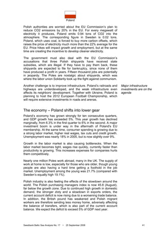 Poland
Swedbank Baltic Sea Analysis No. 17 • 25 September 2008 41
Polish authorities are worried about the EU Commission’s plan to
reduce CO2 emissions by 20% in the EU. For every megawatt of
electricity it produces, Poland emits 0.94 tons of CO2 into the
atmosphere. The corresponding figure in Sweden is 0.02 tons.
Poland, which uses coal, is forced to buy more carbon offsets, which
raises the price of electricity much more than the 22% average for the
EU. Price hikes will impact growth and employment, but at the same
time are creating the incentive to develop cleaner electricity.
The government must also deal with the EU Commission’s
accusations that three Polish shipyards have received state
subsidies, which are illegal. If they have to pay them back, these
shipyards are expected to file for bankruptcy, since none of them
have produced a profit in years. Fifteen thousand jobs are potentially
in jeopardy. The Poles are nostalgic about shipyards, which was
where the labor union Solidarity took up the fight against communism.
Another challenge is to improve infrastructure. Poland’s railroads and
highways are underdeveloped, and the weak infrastructure even
affects its neighbors’ development. Together with Ukraine, Poland is
planning to host the 2012 European Football Championship, which
will require extensive investments in roads and arenas.
The economy – Poland shifts into lower gear
Poland’s economy has grown strongly for ten consecutive quarters,
and GDP growth has exceeded 5%. This year growth has declined
marginally, from 6.3% in the first quarter to 6% in the second. A major
investment boom is under way in the aftermath of Poland's EU
membership. At the same time, consumer spending is growing due to
a strong labor market, higher real wages, tax cuts and credit growth.
Unemployment was nearly 18% in 2005, but is now slightly over 9%.
Growth in the labor market is also causing bottlenecks. When the
labor market becomes tight, wages rise quickly, currently faster than
productivity is growing. This increases expenses for companies hurts
them competitively.
Nearly one million Poles work abroad, many in the UK. The supply of
work at home is low, especially for those who are older, though young
people are also having a hard time getting a foothold in the job
market. Unemployment among the young was 21.7% (compared with
Sweden’s equally high 19.1%).
Polish industry is also feeling the effects of the slowdown around the
world. The Polish purchasing managers index is now 45.8 (August),
far below the growth zone. Due to continued high growth in domestic
demand, the stronger zloty and a slowdown in exports orders, the
current account deficit is now rising due to a worsening trade balance.
In addition, the British pound has weakened and Polish migrant
workers are therefore sending less money home, adversely affecting
the balance of transfers, which is also part of the current account
balance. We expect the deficit to exceed 5% of GDP next year.
Major infrastructure
investments are on the
agenda
 