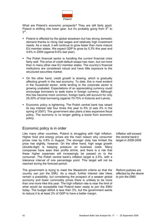 Poland
42 Swedbank Baltic Sea Analysis No. 17 • 25 September 2008
What are Poland’s economic prospects? They are still fairly good.
Poland is shifting into lower gear, but it's probably going from 4th
to
3rd
.
Poland is affected by the global slowdown but has strong domestic
demand thanks to rising real wages and relatively high investment
needs. As a result, it will continue to grow faster than more mature
EU member states. We expect GDP to grow by 5.3% this year and
4.6% in 2009 (against 6.6% last year).
The Polish financial sector is handling the current financial crisis
fairly well. The price of credit default swaps has risen, but not more
than in many other new EU member states. The country’s financial
institutions are considered robust and have little exposure to the
structured securities market.
On the other hand, credit growth is slowing, which is gradually
affecting growth in the real economy. To date, this is most evident
in the household sector, while lending to the corporate sector is
growing unabated. Expectations of an appreciating currency could
encourage borrowers to seek loans in foreign currency. Although
this has become more common, foreign loans still account for only
25-30% of total borrowing (against 70-75% in Estonia and Latvia).
Economic policy is tightening. The Polish central bank has raised
its key interest rate four times this year to 6% (it was 4% in the
spring of 2007). The government also plans a less expansive fiscal
policy. The economy is no longer getting a boost from economic
policy.
Economic policy is in order
Like many other countries, Poland is struggling with high inflation.
Higher food and energy prices are the main reason why consumer
prices rose by 4.8% in August. The stronger zloty has limited the
price rise slightly, however. On the other hand, high wage growth
(double-digit) is keeping pressure on business costs. Many
companies have seen their profits shrink, and there is a risk that
these higher expenses will increasingly be passed on to the
consumer. The Polish central bank’s inflation target is 2.5%, with a
tolerance interval of one percentage point. This target will not be
reached during the forecast period.
The government is trying to meet the Maastricht criteria so that the
country can join the EMU. As a result, further interest rate hikes
remain a possibility, but considering the prospect of a weaker global
economy and lower commodity prices there is unlikely to be more
than one more hike this year. The high inflation rate is near the limit of
what would be acceptable had Poland been ready to join the EMU
today. The budget deficit is less than 3%, but the government wants
to reduce it to at least 2% of GDP to have a better margin.
Inflation will exceed
the central bank’s
target in 2008-2009
Reform policies are
affected by the desire
to join the EMU
 