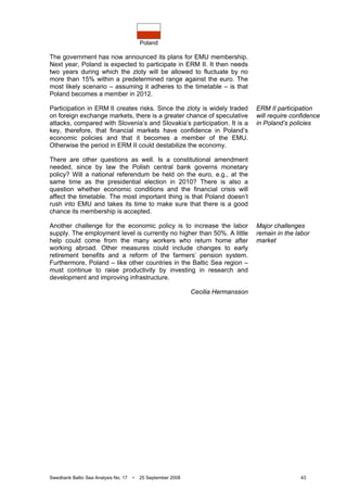 Poland
Swedbank Baltic Sea Analysis No. 17 • 25 September 2008 43
The government has now announced its plans for EMU membership.
Next year, Poland is expected to participate in ERM II. It then needs
two years during which the zloty will be allowed to fluctuate by no
more than 15% within a predetermined range against the euro. The
most likely scenario – assuming it adheres to the timetable – is that
Poland becomes a member in 2012.
Participation in ERM II creates risks. Since the zloty is widely traded
on foreign exchange markets, there is a greater chance of speculative
attacks, compared with Slovenia’s and Slovakia’s participation. It is a
key, therefore, that financial markets have confidence in Poland’s
economic policies and that it becomes a member of the EMU.
Otherwise the period in ERM II could destabilize the economy.
There are other questions as well. Is a constitutional amendment
needed, since by law the Polish central bank governs monetary
policy? Will a national referendum be held on the euro, e.g., at the
same time as the presidential election in 2010? There is also a
question whether economic conditions and the financial crisis will
affect the timetable. The most important thing is that Poland doesn’t
rush into EMU and takes its time to make sure that there is a good
chance its membership is accepted.
Another challenge for the economic policy is to increase the labor
supply. The employment level is currently no higher than 50%. A little
help could come from the many workers who return home after
working abroad. Other measures could include changes to early
retirement benefits and a reform of the farmers’ pension system.
Furthermore, Poland – like other countries in the Baltic Sea region –
must continue to raise productivity by investing in research and
development and improving infrastructure.
Cecilia Hermansson
ERM II participation
will require confidence
in Poland’s policies
Major challenges
remain in the labor
market
 