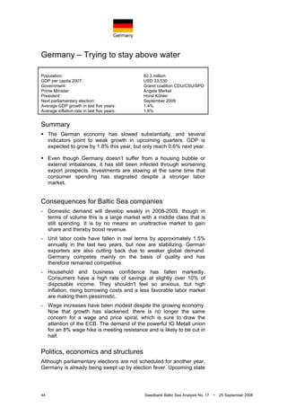 Germany
44 Swedbank Baltic Sea Analysis No. 17 • 25 September 2008
Germany – Trying to stay above water
Population: 82.3 million
GDP per capita 2007: USD 33,530
Government: Grand coalition CDU/CSU/SPD
Prime Minister: Angela Merkel
President: Horst Köhler
Next parliamentary election: September 2009
Average GDP growth in last five years: 1.4%
Average inflation rate in last five years: 1.8%
Summary
The German economy has slowed substantially, and several
indicators point to weak growth in upcoming quarters. GDP is
expected to grow by 1.8% this year, but only reach 0.6% next year.
Even though Germany doesn’t suffer from a housing bubble or
external imbalances, it has still been infected through worsening
export prospects. Investments are slowing at the same time that
consumer spending has stagnated despite a stronger labor
market.
Consequences for Baltic Sea companies
- Domestic demand will develop weakly in 2008-2009, though in
terms of volume this is a large market with a middle class that is
still spending. It is by no means an unattractive market to gain
share and thereby boost revenue.
- Unit labor costs have fallen in real terms by approximately 1.5%
annually in the last two years, but now are stabilizing. German
exporters are also cutting back due to weaker global demand.
Germany competes mainly on the basis of quality and has
therefore remained competitive.
- Household and business confidence has fallen markedly.
Consumers have a high rate of savings at slightly over 10% of
disposable income. They shouldn't feel so anxious, but high
inflation, rising borrowing costs and a less favorable labor market
are making them pessimistic.
- Wage increases have been modest despite the growing economy.
Now that growth has slackened, there is no longer the same
concern for a wage and price spiral, which is sure to draw the
attention of the ECB. The demand of the powerful IG Metall union
for an 8% wage hike is meeting resistance and is likely to be cut in
half.
Politics, economics and structures
Although parliamentary elections are not scheduled for another year,
Germany is already being swept up by election fever. Upcoming state
 