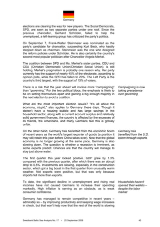 Germany
Swedbank Baltic Sea Analysis No. 17 • 25 September 2008 45
elections are clearing the way for new players. The Social Democrats,
SPD, are seen as two separate parties under one roof. Since the
previous chancellor, Gerhard Schröder, failed to help the
unemployed, a left-leaning group has criticized the party’s politics.
On September 7, Frank-Walter Steinmeier was nominated as the
party's candidate for chancellor, succeeding Kurt Beck, who hastily
stepped down as chairman. Steinmeier was the one who designed
the reform policies under Schröder. He is also certainly the country's
second most popular politician after Chancellor Angela Merkel.
The coalition between SPD and Ms. Merkel’s sister parties, CDU and
CSU (Christian Democratic Union/Christian Social Union), is still
holding. Merkel’s pragmatism is probably one reason why. Her party
currently has the support of nearly 40% of the electorate, according to
opinion polls, while the SPD has fallen to 20%. The Left Party is the
country's third largest, with the support of 15% of voters.
There is a risk that the year ahead will involve more “campaigning”
than “governing.” For the two political blocs, the emphasis is likely to
be on setting themselves apart and gaining a big enough majority in
the next election to avoid a coalition.
What are the most important election issues? “It’s all about the
economy, stupid,” also applies to Germany these days. Though it
doesn’t have a housing bubble and has large savings in the
household sector, along with a current account surplus and relatively
solid government finances, the country is affected by the excesses of
its friends, the Americans, and many Germans feel this is grossly
unfair.
On the other hand, Germany has benefited from the economic boom
of recent years as the world's largest exporter of goods (a position it
may still retain this year before China takes over). Now that the global
economy is no longer growing at the same pace, Germany is also
slowing down. The question is whether a recession is imminent, as
some experts predict. Chances are that the country will manage to
stay just above water.
The first quarter this year looked positive. GDP grew by 1.3%
compared with the previous quarter, after which there was an abrupt
drop to 0.5%. Investments are slowing, especially in the construction
sector, which got a big boost in the first quarter from unusually warm
weather. Net exports were positive, but that was only because
imports fell more than exports.
To date, the significant decline in unemployment and rising real
incomes have not caused Germans to increase their spending
markedly. High inflation is serving as an obstacle, as is weak
consumer confidence.
Germany has managed to remain competitive in recent years –
admirably so – by improving productivity and keeping wage increases
in check, but that won't help now that the rest of the world is slowing
Campaigning is now
taking precedence
over governing
Germany has
benefited from the U.S.
boom through exports
Households haven't
opened their wallets –
despite the labor
market
 