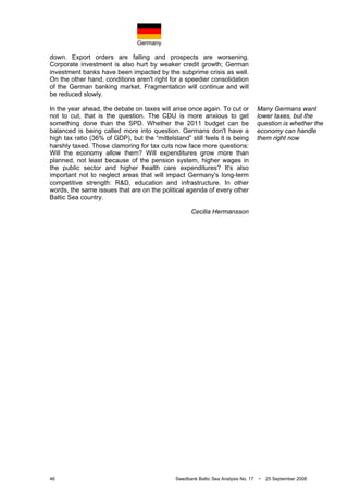 Germany
46 Swedbank Baltic Sea Analysis No. 17 • 25 September 2008
down. Export orders are falling and prospects are worsening.
Corporate investment is also hurt by weaker credit growth; German
investment banks have been impacted by the subprime crisis as well.
On the other hand, conditions aren't right for a speedier consolidation
of the German banking market. Fragmentation will continue and will
be reduced slowly.
In the year ahead, the debate on taxes will arise once again. To cut or
not to cut, that is the question. The CDU is more anxious to get
something done than the SPD. Whether the 2011 budget can be
balanced is being called more into question. Germans don't have a
high tax ratio (36% of GDP), but the “mittelstand” still feels it is being
harshly taxed. Those clamoring for tax cuts now face more questions:
Will the economy allow them? Will expenditures grow more than
planned, not least because of the pension system, higher wages in
the public sector and higher health care expenditures? It's also
important not to neglect areas that will impact Germany's long-term
competitive strength: R&D, education and infrastructure. In other
words, the same issues that are on the political agenda of every other
Baltic Sea country.
Cecilia Hermansson
Many Germans want
lower taxes, but the
question is whether the
economy can handle
them right now
 
