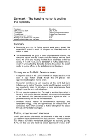 Denmark
Swedbank Baltic Sea Analysis No. 17 • 25 September 2008 47
Denmark – The housing market is cooling
the economy
Population: 5.5 million
GDP per capita 2007: USD 36,300
Government: Liberal–Conservative coalition
Prime Minister: Anders Fogh Rasmussen
Next parliamentary election: by 2011
Average GDP growth in last five years: 2.2%
Average inflation rate in last five years: 1.7%
Summary
Denmark's economy is facing several weak years ahead. We
expect GDP growth to reach 1% this year, but that's likely to be cut
in half in 2009.
The fundamentals are good in terms of government finances, the
corporate sector and the current account balance. On the other
hand, the credit and housing markets have expanded a little too
quickly in recent years, and a correction is hurting asset values,
which in turn is affecting domestic demand. In addition, the export
sector is cooling off due to the global economic slowdown.
Consequences for Baltic Sea companies
- Companies active in the Danish market can expect several years
seen in slow motion ahead, though this will provide new
opportunities to capture market share.
- Consumer confidence is very negative at this point, but lower
inflation and a calmer financial market could improve sentiment.
An opportunity exists to introduce a more expansionary fiscal
policy to ease the economic slowdown.
- From a long-term perspective, Denmark is an attractive market in
terms of both production and demand. Infrastructure investments
to link Denmark and Germany could have a significant effect on
growth nationally and for the business sector.
- Denmark invests heavily in environmental technology and
renewable energy. There are opportunities for alliances here for
companies from other countries to further strengthen the sector
throughout the Baltic Sea region.
Politics, economics and structures
In last year's Baltic Sea Report, we wrote that it was time to fasten
your seatbelt because Denmark was about to land. The only question
was whether it would be hard or soft. Last year, the economy grew by
1.7%, but this year and next we expect significantly weaker GDP
 