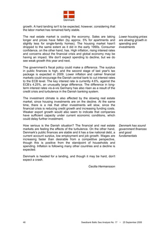 Denmark
48 Swedbank Baltic Sea Analysis No. 17 • 25 September 2008
growth. A hard landing isn't to be expected, however, considering that
the labor market has remained fairly stable.
The real estate market is cooling the economy. Sales are taking
longer and prices have fallen (by approx. 5% for apartments and
slightly less for single-family homes). The housing market hasn't
dropped to the same extent as it did in the early 1990s. Consumer
confidence, on the other hand, has. High inflation, rising interest rates
and concerns about the financial crisis and global economy may be
having an impact. We don't expect spending to decline, but we do
see weak growth this year and next.
The government’s fiscal policy could make a difference. The surplus
in public finances is high, and the second stage of last year's tax
package is expected in 2009. Lower inflation and calmer financial
markets could encourage the Danish central bank to cut interest rates
to the ECB level. The key interest rate is currently 4.6%, against the
ECB’s 4.25%, an unusually large difference. The difference in long-
term interest rates vis-à-vis Germany has also risen as a result of the
credit crisis and turbulence in the Danish banking system.
The investment climate is also affected by the slowing real estate
market, since housing investments are on the decline. At the same
time, there is a risk that other investments will slow, since the
financial crisis is reducing credit growth and increasing funding costs.
Weaker export growth would also seem to indicate that companies
have sufficient capacity under current economic conditions, which
could delay further investment.
How serious is the Danish situation? The financial and real estate
markets are feeling the effects of the turbulence. On the other hand,
Denmark’s public finances are stable and it has a low national debt, a
current account surplus, low employment and job growth. Wages are
increasing faster than desirable from a competitive perspective,
though this is positive from the standpoint of households and
spending. Inflation is following many other countries and a decline is
expected.
Denmark is headed for a landing, and though it may be hard, don't
expect a crash.
Cecilia Hermansson
Lower housing prices
are slowing growth in
spending and
investments
Denmark has sound
government finances
and good
fundamentals
 