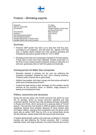 Finland
Swedbank Baltic Sea Analysis No. 17 • 25 September 2008 49
Finland – Shrinking exports
Population: 5.3 million
GDP per capita 2005: USD 34,550
Government: Coalition between Center Party
and Social Democrats
Prime Minister: Matti Vanhanen
President: Tarja Halonen
Next parliamentary election: 2011
Next presidential election: 2012
Average GDP growth in last five years: 3.5%
Average inflation rate in last five years: 1.0%
Summary
Finland’s GDP growth has been cut to less than half this year,
according to our projection, and will reach 2%, against 4.5% last
year. A weaker export outlook and more cautious spending and
investments will reduce growth further to 1.2% in 2009.
Emerging economies are increasingly important to Finnish exports.
If they were to slow more than expected, Finland would feel it in
the form of even weaker growth prospects. Russia in particular is a
wild card, generating risks on both the upside and downside.
Consequences for Baltic Sea companies
- Domestic demand is slowing, but tax cuts are softening the
recession somewhat. Despite the cuts, and a slowing economy,
Finland’s public finances are in good shape.
- Inflation has peaked, and lower energy and food prices will lead to
lower price increases going forward.
- Finland has been facing a labor shortage, but this problem should
diminish as the economy slows. In addition, wage pressure is
easing as unemployment rises.
Politics, economics and structures
During the last two years, the Finnish economy has grown by over
4% on average, driven by strong consumer spending and high
investment growth. Exports have also developed strongly, particularly
to Russia and China, which accounts for a growing share of Finnish
exports. The economy has slowed in 2008 as global conditions have
weakened. Exports have dropped. Because of rising interest rates
and higher inflation, spending and investments have not grown at the
same rate as earlier. GDP rose by 2.4% on an annual basis during
the first half year, clearly slower than the second half of last year.
A weaker global growth outlook and continued uncertainty in financial
markets are also affecting the Finnish economy. Still, it remains
basically robust, with large surpluses in its public finances and current
 