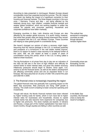 Introduction
Swedbank Baltic Sea Analysis No. 17 • 25 September 2008 5
According to data presented in mid-August, Western Europe slowed
considerably more than expected during the summer. The UK, Ireland
and Spain are feeling the impact of a significant correction to their
housing and financial markets. The three largest countries in the euro
zone – Germany, France and Italy – are being affected by the
relatively strong euro, high inflation, unstable financial markets and
weaker global conditions, which are working together to soften the
outlook for exports and consumer spending. Household and
corporate confidence have fallen markedly.
Emerging countries in Asia, Latin America and Europe are also
affected by the weaker global economy. It is worth noting, however,
that while their growth rates are being revised downward they remain
high compared with the U.S. and Western Europe. These countries
are helping to raise global growth in a worldwide slump.
We haven’t changed our opinion of when a recovery might begin.
Assuming that the rescue package in the U.S. is received positively
and prospects of a turnaround in the real estate market improve,
there is no reason to expect a slow recovery to be delayed further at
this point. Still, we can expect at least a couple of years of
consolidation during this period, which in the U.S. is being called a
balance sheet recession.
The big fluctuations in oil prices from day to day are an indication of
the risks we still see in the form of high inflation and difficulty for
central banks to lower interest rates, but given the weaker economy
inflationary pressures should begin to decline. Once again, U.S.
actions to aid the financial sector, as well as the dollar’s development
are affecting commodity prices and are an important factor in our
forecast. We have assumed an oil price of USD 105 a barrel this year
and USD 95 in 2009.
3. The financial crisis is increasingly impacting the region
The global financial crisis has gradually had a growing impact on the
Baltic Sea economies. Risk premiums are rising. GDP growth is
slowing. The credit crunch is leading to lower consumer spending and
investments.
Though still robust, the Nordic financial markets have been infected
by higher funding costs for banks, which in turn have led to higher
interest rates for businesses and households. Access to capital
outside banks has also become more expensive for companies due
to higher risk premiums. The stock markets are bearish. In Ukraine
and Russia, a large part of the market capitalization has been lost in
recent months, though equities are falling in other countries as well.
The outlook has
worsened in emerging
countries as well,
though demand
remains higher there
Commodity prices are
fluctuating, but the
trend is downward
In the Baltic Sea
countries, the financial
crisis is mainly the
result of contagion…
 