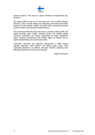 Finland
50 Swedbank Baltic Sea Analysis No. 17 • 25 September 2008
account balance. The risk of a major slowdown increased this fall,
however.
We expect GDP to rise by 2% this year and 1.2% in 2009. Weaker
demand in EU member states and emerging economies will further
hamper Finnish exports. Higher unit labor costs during the forecast
period will also hurt business competitiveness.
The worsening financial crisis has led to a slower credit growth and
higher funding costs. Tighter financial terms and weaker global
economic conditions are forcing companies to delay investment
plans. Housing construction has already begun to decline due to
higher interest rates and construction costs.
Consumer sentiment has declined significantly in 2008. Rising
interest expenses, high inflation and falling asset prices have
increased pessimism. In addition, the labor market is slowing, also
affecting household income and purchases.
Jörgen Kennemar
 