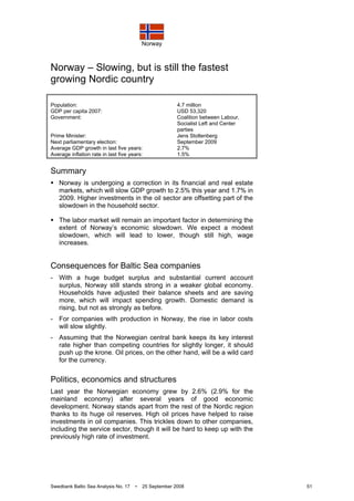 Norway
Swedbank Baltic Sea Analysis No. 17 • 25 September 2008 51
Norway – Slowing, but is still the fastest
growing Nordic country
Population: 4.7 million
GDP per capita 2007: USD 53,320
Government: Coalition between Labour,
Socialist Left and Center
parties
Prime Minister: Jens Stoltenberg
Next parliamentary election: September 2009
Average GDP growth in last five years: 2.7%
Average inflation rate in last five years: 1.5%
Summary
Norway is undergoing a correction in its financial and real estate
markets, which will slow GDP growth to 2.5% this year and 1.7% in
2009. Higher investments in the oil sector are offsetting part of the
slowdown in the household sector.
The labor market will remain an important factor in determining the
extent of Norway’s economic slowdown. We expect a modest
slowdown, which will lead to lower, though still high, wage
increases.
Consequences for Baltic Sea companies
- With a huge budget surplus and substantial current account
surplus, Norway still stands strong in a weaker global economy.
Households have adjusted their balance sheets and are saving
more, which will impact spending growth. Domestic demand is
rising, but not as strongly as before.
- For companies with production in Norway, the rise in labor costs
will slow slightly.
- Assuming that the Norwegian central bank keeps its key interest
rate higher than competing countries for slightly longer, it should
push up the krone. Oil prices, on the other hand, will be a wild card
for the currency.
Politics, economics and structures
Last year the Norwegian economy grew by 2.6% (2.9% for the
mainland economy) after several years of good economic
development. Norway stands apart from the rest of the Nordic region
thanks to its huge oil reserves. High oil prices have helped to raise
investments in oil companies. This trickles down to other companies,
including the service sector, though it will be hard to keep up with the
previously high rate of investment.
 
