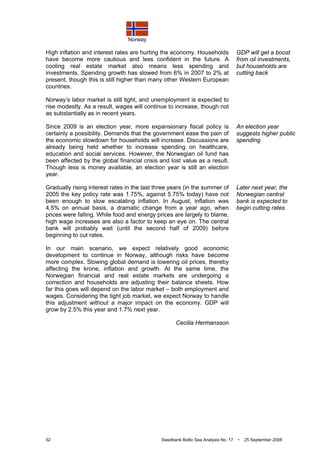 Norway
52 Swedbank Baltic Sea Analysis No. 17 • 25 September 2008
High inflation and interest rates are hurting the economy. Households
have become more cautious and less confident in the future. A
cooling real estate market also means less spending and
investments. Spending growth has slowed from 6% in 2007 to 2% at
present, though this is still higher than many other Western European
countries.
Norway’s labor market is still tight, and unemployment is expected to
rise modestly. As a result, wages will continue to increase, though not
as substantially as in recent years.
Since 2009 is an election year, more expansionary fiscal policy is
certainly a possibility. Demands that the government ease the pain of
the economic slowdown for households will increase. Discussions are
already being held whether to increase spending on healthcare,
education and social services. However, the Norwegian oil fund has
been affected by the global financial crisis and lost value as a result.
Though less is money available, an election year is still an election
year.
Gradually rising interest rates in the last three years (in the summer of
2005 the key policy rate was 1.75%, against 5.75% today) have not
been enough to slow escalating inflation. In August, inflation was
4.5% on annual basis, a dramatic change from a year ago, when
prices were falling. While food and energy prices are largely to blame,
high wage increases are also a factor to keep an eye on. The central
bank will probably wait (until the second half of 2009) before
beginning to cut rates.
In our main scenario, we expect relatively good economic
development to continue in Norway, although risks have become
more complex. Slowing global demand is lowering oil prices, thereby
affecting the krone, inflation and growth. At the same time, the
Norwegian financial and real estate markets are undergoing a
correction and households are adjusting their balance sheets. How
far this goes will depend on the labor market – both employment and
wages. Considering the tight job market, we expect Norway to handle
this adjustment without a major impact on the economy. GDP will
grow by 2.5% this year and 1.7% next year.
Cecilia Hermansson
GDP will get a boost
from oil investments,
but households are
cutting back
An election year
suggests higher public
spending
Later next year, the
Norwegian central
bank is expected to
begin cutting rates
 
