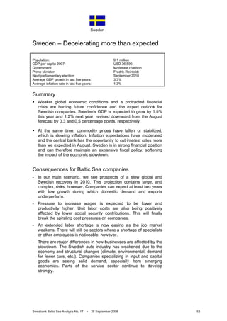 Sweden
Swedbank Baltic Sea Analysis No. 17 • 25 September 2008 53
Sweden – Decelerating more than expected
Population: 9.1 million
GDP per capita 2007: USD 36,590
Government: Moderate coalition
Prime Minister: Fredrik Reinfeldt
Next parliamentary election: September 2010
Average GDP growth in last five years: 3.3%
Average inflation rate in last five years: 1.3%
Summary
Weaker global economic conditions and a protracted financial
crisis are hurting future confidence and the export outlook for
Swedish companies. Sweden’s GDP is expected to grow by 1.5%
this year and 1.2% next year, revised downward from the August
forecast by 0.3 and 0.5 percentage points, respectively.
At the same time, commodity prices have fallen or stabilized,
which is slowing inflation. Inflation expectations have moderated
and the central bank has the opportunity to cut interest rates more
than we expected in August. Sweden is in strong financial position
and can therefore maintain an expansive fiscal policy, softening
the impact of the economic slowdown.
Consequences for Baltic Sea companies
- In our main scenario, we see prospects of a slow global and
Swedish recovery in 2010. This projection contains large, and
complex, risks, however. Companies can expect at least two years
with low growth during which domestic demand and exports
underperform.
- Pressure to increase wages is expected to be lower and
productivity higher. Unit labor costs are also being positively
affected by lower social security contributions. This will finally
break the spiraling cost pressures on companies.
- An extended labor shortage is now easing as the job market
weakens. There will still be sectors where a shortage of specialists
or other employees is noticeable, however.
- There are major differences in how businesses are affected by the
slowdown. The Swedish auto industry has weakened due to the
economy and structural changes (climate, environmental, demand
for fewer cars, etc.). Companies specializing in input and capital
goods are seeing solid demand, especially from emerging
economies. Parts of the service sector continue to develop
strongly.
 