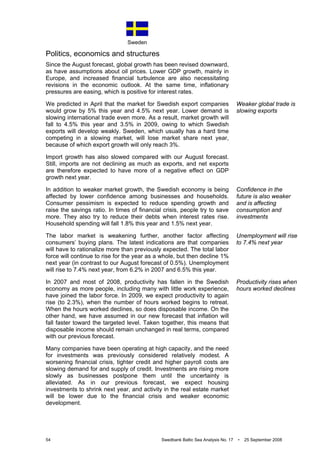 Sweden
54 Swedbank Baltic Sea Analysis No. 17 • 25 September 2008
Politics, economics and structures
Since the August forecast, global growth has been revised downward,
as have assumptions about oil prices. Lower GDP growth, mainly in
Europe, and increased financial turbulence are also necessitating
revisions in the economic outlook. At the same time, inflationary
pressures are easing, which is positive for interest rates.
We predicted in April that the market for Swedish export companies
would grow by 5% this year and 4.5% next year. Lower demand is
slowing international trade even more. As a result, market growth will
fall to 4.5% this year and 3.5% in 2009, owing to which Swedish
exports will develop weakly. Sweden, which usually has a hard time
competing in a slowing market, will lose market share next year,
because of which export growth will only reach 3%.
Import growth has also slowed compared with our August forecast.
Still, imports are not declining as much as exports, and net exports
are therefore expected to have more of a negative effect on GDP
growth next year.
In addition to weaker market growth, the Swedish economy is being
affected by lower confidence among businesses and households.
Consumer pessimism is expected to reduce spending growth and
raise the savings ratio. In times of financial crisis, people try to save
more. They also try to reduce their debts when interest rates rise.
Household spending will fall 1.8% this year and 1.5% next year.
The labor market is weakening further, another factor affecting
consumers’ buying plans. The latest indications are that companies
will have to rationalize more than previously expected. The total labor
force will continue to rise for the year as a whole, but then decline 1%
next year (in contrast to our August forecast of 0.5%). Unemployment
will rise to 7.4% next year, from 6.2% in 2007 and 6.5% this year.
In 2007 and most of 2008, productivity has fallen in the Swedish
economy as more people, including many with little work experience,
have joined the labor force. In 2009, we expect productivity to again
rise (to 2.3%), when the number of hours worked begins to retreat.
When the hours worked declines, so does disposable income. On the
other hand, we have assumed in our new forecast that inflation will
fall faster toward the targeted level. Taken together, this means that
disposable income should remain unchanged in real terms, compared
with our previous forecast.
Many companies have been operating at high capacity, and the need
for investments was previously considered relatively modest. A
worsening financial crisis, tighter credit and higher payroll costs are
slowing demand for and supply of credit. Investments are rising more
slowly as businesses postpone them until the uncertainty is
alleviated. As in our previous forecast, we expect housing
investments to shrink next year, and activity in the real estate market
will be lower due to the financial crisis and weaker economic
development.
Weaker global trade is
slowing exports
Confidence in the
future is also weaker
and is affecting
consumption and
investments
Unemployment will rise
to 7.4% next year
Productivity rises when
hours worked declines
 