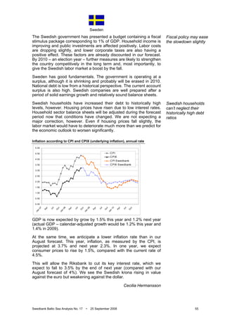 Sweden
Swedbank Baltic Sea Analysis No. 17 • 25 September 2008 55
The Swedish government has presented a budget containing a fiscal
stimulus package corresponding to 1% of GDP. Household income is
improving and public investments are affected positively. Labor costs
are dropping slightly, and lower corporate taxes are also having a
positive effect. These factors are already discounted in our forecast.
By 2010 – an election year – further measures are likely to strengthen
the country competitively in the long term and, most importantly, to
give the Swedish labor market a boost by the fall.
Sweden has good fundamentals. The government is operating at a
surplus, although it is shrinking and probably will be erased in 2010.
National debt is low from a historical perspective. The current account
surplus is also high. Swedish companies are well prepared after a
period of solid earnings growth and relatively sound balance sheets.
Swedish households have increased their debt to historically high
levels, however. Housing prices have risen due to low interest rates.
Household sector balance sheets will be adjusted during the forecast
period now that conditions have changed. We are not expecting a
major correction, however. Even if housing prices fall slightly, the
labor market would have to deteriorate much more than we predict for
the economic outlook to worsen significantly.
Inflation according to CPI and CPIX (underlying inflation), annual rate
GDP is now expected by grow by 1.5% this year and 1.2% next year
(actual GDP – calendar-adjusted growth would be 1.2% this year and
1.4% in 2009).
At the same time, we anticipate a lower inflation rate than in our
August forecast. This year, inflation, as measured by the CPI, is
projected at 3.7% and next year 2.3%. In one year, we expect
consumer prices to rise by 1.5%, compared with the current rate of
4.5%.
This will allow the Riksbank to cut its key interest rate, which we
expect to fall to 3.5% by the end of next year (compared with our
August forecast of 4%). We see the Swedish krona rising in value
against the euro but weakening against the dollar.
Cecilia Hermansson
Fiscal policy may ease
the slowdown slightly
Swedish households
can’t neglect their
historically high debt
ratios
0.00
0.50
1.00
1.50
2.00
2.50
3.00
3.50
4.00
4.50
5.00
Jan
07
A
pr
Jul
O
ct
Jan
08
A
pr
Jul
O
ct
Jan
09
A
pr
Jul
O
ct
Jan
10
A
pr
Jul
O
ct
CPI
CPIX
CPI Swedbank
CPIX Swedbank
 