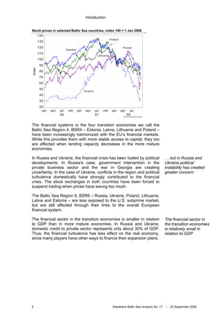 Introduction
6 Swedbank Baltic Sea Analysis No. 17 • 25 September 2008
Stock prices in selected Baltic Sea countries, index 100 = 1 Jan 2008
Source: Reuters EcoWin
jan
06
apr jul okt jan
07
apr jul okt jan
08
apr jul
Index
20
30
40
50
60
70
80
90
100
110
120
130
140
Ukraine
Russia
Sweden
Poland
Lithuania
The financial systems in the four transition economies we call the
Baltic Sea Region 4, BSR4 – Estonia, Latvia, Lithuania and Poland –
have been increasingly harmonized with the EU’s financial markets.
While this provides them with more stable access to capital, they too
are affected when lending capacity decreases in the more mature
economies.
In Russia and Ukraine, the financial crisis has been fueled by political
developments. In Russia's case, government intervention in the
private business sector and the war in Georgia are creating
uncertainty. In the case of Ukraine, conflicts in the region and political
turbulence domestically have strongly contributed to the financial
crisis. The stock exchanges in both countries have been forced to
suspend trading when prices have swung too much.
The Baltic Sea Region 6, BSR6 – Russia, Ukraine, Poland, Lithuania,
Latvia and Estonia – are less exposed to the U.S. subprime market,
but are still affected through their links to the overall European
financial system.
The financial sector in the transition economies is smaller in relation
to GDP than in more mature economies. In Russia and Ukraine,
domestic credit to private sector represents only about 30% of GDP.
Thus, the financial turbulence has less effect on the real economy,
since many players have other ways to finance their expansion plans.
… but in Russia and
Ukraine political
instability has created
greater concern
The financial sector in
the transition economies
is relatively small in
relation to GDP
 