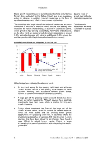 Introduction
8 Swedbank Baltic Sea Analysis No. 17 • 25 September 2008
Rapid growth has contributed to current account deficits and widening
foreign debt, particularly in the Baltics, though also to an increasing
extent in Ukraine. In addition, internal imbalances in the form of
rapidly rising wages and inflation have created overheating.
The countries with large internal and external imbalances are more
vulnerable to the kind of financial shocks we are now seeing. This
increases the risk of a hard landing, as evident in Estonia and Latvia,
where growth is now slowing substantially. For Poland and Lithuania,
on the other hand, we expect growth to remain respectable at around
3-5%, as is also the case with Ukraine and Russia (5-6%), where the
credit expansion didn’t begin to accelerate until more recently.
Current account balance and foreign debt as% of GDP 2007
Other factors have mitigated the alarming trend:
An important reason for the growing debt levels and widening
current account deficits is the growing attractiveness of these
countries following their successful reforms (Baltic states,
Poland) or closer harmonization with the EU (Ukraine).
A large part of the growing current account deficits has been
driven by higher investments. Although savings have declined,
investments have risen more, which is positive for long-term
growth prospects.
Foreign direct investment has financed the large part of the
current account deficit, which is positive for several reasons:
Flows are more stable and are creating better growth
opportunities by spreading know-how. In countries where the
privatization process has progressed, FDI has streamed in, while
countries that have been slower to act (Russia) have found it
more difficult to attract foreign capital. Poland is again
accelerating the pace of privatization, which is paving the way for
greater FDI.
Several years of
growth over potential
has led to imbalances
Countries with
imbalances are more
vulnerable to outside
shocks
-16
-13
-4.2
5.9
-3.7
-23.3
106
129
53.4
34.4
51.3
65.8
-25
-20
-15
-10
-5
0
5
10
Latvia Estonia Lithuania Poland Russia Ukraine
0
20
40
60
80
100
120
140
Current account balance as% of GDP
Foreign debt as% of GDP
 