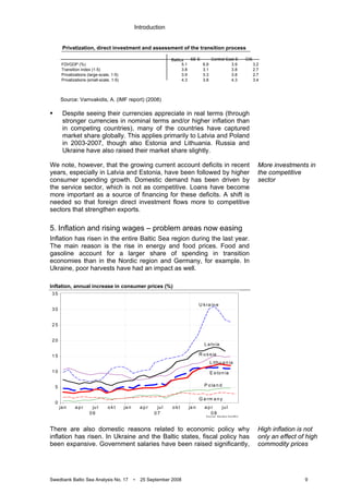 Introduction
Swedbank Baltic Sea Analysis No. 17 • 25 September 2008 9
Privatization, direct investment and assessment of the transition process
Source: Vamvakidis, A. (IMF report) (2008)
Despite seeing their currencies appreciate in real terms (through
stronger currencies in nominal terms and/or higher inflation than
in competing countries), many of the countries have captured
market share globally. This applies primarily to Latvia and Poland
in 2003-2007, though also Estonia and Lithuania. Russia and
Ukraine have also raised their market share slightly.
We note, however, that the growing current account deficits in recent
years, especially in Latvia and Estonia, have been followed by higher
consumer spending growth. Domestic demand has been driven by
the service sector, which is not as competitive. Loans have become
more important as a source of financing for these deficits. A shift is
needed so that foreign direct investment flows more to competitive
sectors that strengthen exports.
5. Inflation and rising wages – problem areas now easing
Inflation has risen in the entire Baltic Sea region during the last year.
The main reason is the rise in energy and food prices. Food and
gasoline account for a larger share of spending in transition
economies than in the Nordic region and Germany, for example. In
Ukraine, poor harvests have had an impact as well.
Inflation, annual increase in consumer prices (%)
S o u rce : R e u te rs E co W in
ja n a p r ju l o kt ja n a p r ju l o kt ja n a p r ju l
0 6 0 7 0 8
0
5
1 0
1 5
2 0
2 5
3 0
3 5
U kra in e
L a tvia
R u ssia
E sto n ia
P o la n d
L ith u a n ia
G e rm a n y
There are also domestic reasons related to economic policy why
inflation has risen. In Ukraine and the Baltic states, fiscal policy has
been expansive. Government salaries have been raised significantly,
More investments in
the competitive
sector
High inflation is not
only an effect of high
commodity prices
SE-E Central-East-E CIS
FDI/GDP (%) 5.1 6.9 3.9 3.2
Transition index (1-5) 3.8 3.1 3.8 2.7
Privatizations (large-scale, 1-5) 3.9 3.3 3.8 2.7
Privatizations (small-scale, 1-5) 4.3 3.8 4.3 3.4
Baltics
 
