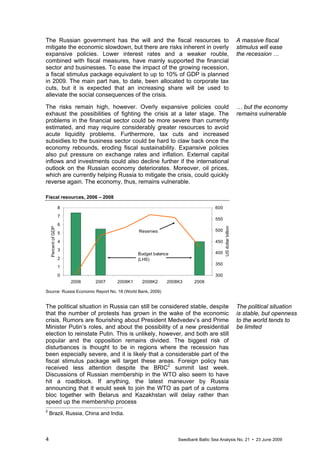 4 Swedbank Baltic Sea Analysis No. 21 • 23 June 2009
The Russian government has the will and the fiscal resources to
mitigate the economic slowdown, but there are risks inherent in overly
expansive policies. Lower interest rates and a weaker rouble,
combined with fiscal measures, have mainly supported the financial
sector and businesses. To ease the impact of the growing recession,
a fiscal stimulus package equivalent to up to 10% of GDP is planned
in 2009. The main part has, to date, been allocated to corporate tax
cuts, but it is expected that an increasing share will be used to
alleviate the social consequences of the crisis.
The risks remain high, however. Overly expansive policies could
exhaust the possibilities of fighting the crisis at a later stage. The
problems in the financial sector could be more severe than currently
estimated, and may require considerably greater resources to avoid
acute liquidity problems. Furthermore, tax cuts and increased
subsidies to the business sector could be hard to claw back once the
economy rebounds, eroding fiscal sustainability. Expansive policies
also put pressure on exchange rates and inflation. External capital
inflows and investments could also decline further if the international
outlook on the Russian economy deteriorates. Moreover, oil prices,
which are currently helping Russia to mitigate the crisis, could quickly
reverse again. The economy, thus, remains vulnerable.
Fiscal resources, 2006 – 2008
0
1
2
3
4
5
6
7
8
2006 2007 2008K1 2008K2 2008K3 2008
PercentofGDP
300
350
400
450
500
550
600
USdollarbillion
Reserves
Budget balance
(LHS)
Source: Russia Economic Report No. 18 (World Bank, 2009)
The political situation in Russia can still be considered stable, despite
that the number of protests has grown in the wake of the economic
crisis. Rumors are flourishing about President Medvedev’s and Prime
Minister Putin’s roles, and about the possibility of a new presidential
election to reinstate Putin. This is unlikely, however, and both are still
popular and the opposition remains divided. The biggest risk of
disturbances is thought to be in regions where the recession has
been especially severe, and it is likely that a considerable part of the
fiscal stimulus package will target these areas. Foreign policy has
received less attention despite the BRIC2
summit last week.
Discussions of Russian membership in the WTO also seem to have
hit a roadblock. If anything, the latest maneuver by Russia
announcing that it would seek to join the WTO as part of a customs
bloc together with Belarus and Kazakhstan will delay rather than
speed up the membership process
2
Brazil, Russia, China and India.
A massive fiscal
stimulus will ease
the recession …
… but the economy
remains vulnerable
The political situation
is stable, but openness
to the world tends to
be limited
 