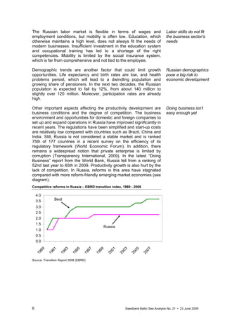6 Swedbank Baltic Sea Analysis No. 21 • 23 June 2009
The Russian labor market is flexible in terms of wages and
employment conditions, but mobility is often low. Education, which
otherwise maintains a high level, does not always fit the needs of
modern businesses. Insufficient investment in the education system
and occupational training has led to a shortage of the right
competencies. Mobility is limited by the social insurance system,
which is far from comprehensive and not tied to the employee.
Demographic trends are another factor that could limit growth
opportunities. Life expectancy and birth rates are low, and health
problems persist, which will lead to a dwindling population and
growing share of pensioners. In the next two decades, the Russian
population is expected to fall by 12%, from about 140 million to
slightly over 120 million. Moreover, participation rates are already
high.
Other important aspects affecting the productivity development are
business conditions and the degree of competition. The business
environment and opportunities for domestic and foreign companies to
set up and expand operations in Russia have improved significantly in
recent years. The regulations have been simplified and start-up costs
are relatively low compared with countries such as Brazil, China and
India. Still, Russia is not considered a stable market and is ranked
75th of 177 countries in a recent survey on the efficiency of its
regulatory framework (World Economic Forum). In addition, there
remains a widespread notion that private enterprise is limited by
corruption (Transparency International, 2009). In the latest “Doing
Business” report from the World Bank, Russia fell from a ranking of
52nd last year to 65th in 2009. Productivity growth is also hurt by the
lack of competition. In Russia, reforms in this area have stagnated
compared with more reform-friendly emerging market economies (see
diagram).
Competitive reforms in Russia – EBRD transition index, 1989 - 2008
0.0
0.5
1.0
1.5
2.0
2.5
3.0
3.5
4.0
1989
1991
1993
1995
1997
1999
2001
2003
2005
2007
Russia
Best
Source: Transition Report 2008 (EBRD)
Labor skills do not fit
the business sector’s
needs
Russian demographics
pose a big risk to
economic development
Doing business isn't
easy enough yet
 