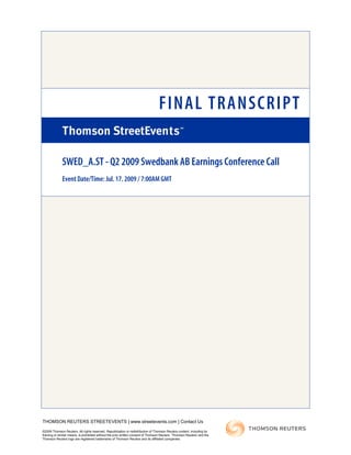 FINAL TRANSCRIPT
SWED_A.ST - Q2 2009 Swedbank AB Earnings Conference Call
Event Date/Time: Jul. 17. 2009 / 7:00AM GMT
THOMSON REUTERS STREETEVENTS | www.streetevents.com | Contact Us
©2009 Thomson Reuters. All rights reserved. Republication or redistribution of Thomson Reuters content, including by
framing or similar means, is prohibited without the prior written consent of Thomson Reuters. 'Thomson Reuters' and the
Thomson Reuters logo are registered trademarks of Thomson Reuters and its affiliated companies.
 