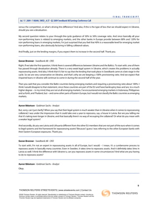 versus the competition, or what's driving this difference? And also, if this is the type of loss that we should expect in Ukraine,
should you see a devaluation.
My second question relates to your through-the-cycle guidance of 30% to 50% coverage ratio. And since basically all your
non-performing loans is related to emerging markets, and the other banks in Europe provide between 80% and 120% for
non-performing loans in emerging markets, I'm just surprised that you feel that 40% is a reasonable level for emerging market
non-performing loans, also obviously factoring in falling collateral values.
And finally, just on the lending margins, if you expect them to increase in the second half. Thank you.
Goran Bronner - Swedbank AB - CRO
Right. If we take the first question, I think there is several differences between Ukraine and the Baltics. To start with, one of them
has passed through devaluation already. There is a very weak legal system in Ukraine, which creates the problems in actually
repossessing assets. And also, I think that it's fair to say that the lending that took place in Swedbank came at a late stage in the
cycle. So we are very conservative on Ukraine, and that's why we are keeping a 100% provisioning ratio. And we expect that
impaired loans in Ukraine will continue to come in during the second half of the year.
Then you said that you consider the Baltic countries being emerging markets and requiring a provisioning ratio about 100%. I
think I would disagree to that statement, since these countries are part of the EU and have bankruptcy laws and are, to a much
higher degree -- in my mind, they are not at all emerging markets. I've encountered emerging markets in Indonesia, Philippines
and so forth, and Thailand, but -- and some other parts of Eastern Europe, but I would not classify the Baltic countries as emerging
markets.
Aaron Ibbotson - Goldman Sachs - Analyst
But, sorry, can I just clarify? When you say that their legal system is much weaker than in Ukraine when it comes to repossessing
collateral, I was under the impression that it could take over a year to repossess, say, a house in Latvia. But are you telling me
that it's taking even longer in Ukraine, and that basically there's no way of recouping the collateral? Or what do you mean with
a weaker legal system?
And secondly, do you see Latvia and Lithuania different from the other EU members that are not part of the euro when it comes
to legal systems and the framework for repossessing assets? Because I guess I was referring to the other European banks with
their Eastern European exposures. Thank you.
Goran Bronner - Swedbank AB - CRO
To start with, I'm not an expert in repossessing assets in all of Europe, but I would -- I mean, it's a cumbersome process to
repossess assets in basically many countries. Even in Sweden, it takes time to repossess assets. And it definitely takes time in
Latvia as well. I think the difference with Ukraine is, can you repossess assets in some circumstances? And what are you having
to do to repossess assets?
Aaron Ibbotson - Goldman Sachs - Analyst
Okay.
9
THOMSON REUTERS STREETEVENTS | www.streetevents.com | Contact Us
©2009 Thomson Reuters. All rights reserved. Republication or redistribution of Thomson Reuters content, including by
framing or similar means, is prohibited without the prior written consent of Thomson Reuters. 'Thomson Reuters' and the
Thomson Reuters logo are registered trademarks of Thomson Reuters and its affiliated companies.
F I N A L T R A N S C R I P T
Jul. 17. 2009 / 7:00AM, SWED_A.ST - Q2 2009 Swedbank AB Earnings Conference Call
 