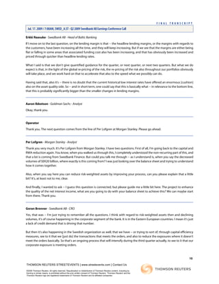 Erkki Raasuke - Swedbank AB - Head of Baltic Banking
If I move on to the last question, on the lending margin is that -- the headline lending margins, or the margins with regards to
the customers, have been increasing all the time, and they will keep increasing. But if we see that the margins are either being
flat or falling in some areas that associated funding cost also has been increasing, and that has obviously been increased and
priced through quicker than headline lending rates.
What I said is that we don't give quantified guidance for the quarter, or next quarter, or next two quarters. But what we do
expect is that, in the light of the global re-pricing of the risk, the re-pricing of the risk also throughout our portfolios obviously
will take place, and we work hard on that to accelerate that also to the speed what we possibly can do.
Having said that, also it's -- there is no doubt that the current historical low interest rates have offered an enormous [cushion]
also on the asset quality side. So -- and in short term, one could say that this is basically what -- in relevance to the bottom line,
that this is probably significantly bigger than the smaller changes in lending margins.
Aaron Ibbotson - Goldman Sachs - Analyst
Okay, thank you.
Operator
Thank you. The next question comes from the line of Per Lofgren at Morgan Stanley. Please go ahead.
Per Lofgren - Morgan Stanley - Analyst
Thank you very much. It's Per Lofgren from Morgan Stanley. I have two questions. First of all, I'm going back to the capital and
RWA reduction again. You know, when you walked us through this, I completely understood the non-recurring part of this, and
that a lot is coming from Swedbank Finance. But could you talk me through -- as I understand is, when you say the decreased
volumes of SEK20 billion, where exactly is this coming from? I was just looking over the balance sheet and trying to understand
how it comes together.
Also, when you say here you can reduce risk-weighted assets by improving your process, can you please explain that a little
bit? It's, at least not to me, clear.
And finally, I wanted to ask -- I guess this question is connected, but please guide me a little bit here. The project to enhance
the quality of the net interest income, what are you going to do with your balance sheet to achieve this? We can maybe start
from there. Thank you.
Goran Bronner - Swedbank AB - CRO
Yes, that was -- I'm just trying to remember all the questions. I think with regard to risk-weighted assets then and declining
volumes, it's of course happening in the corporate segment of the bank. It is in the Eastern European countries. I mean it's just
a lack of credit demand that is driving that number.
But then it's also happening in the Swedish organization as well, that we have -- or trying to sort of, through capital efficiency
measures, see to it that we [just do] the transactions that meets the orders, and also to reduce the exposures where it doesn't
meet the orders basically. So that's an ongoing process that will intensify during the third quarter actually, to see to it that our
corporate exposure is meeting orders.
10
THOMSON REUTERS STREETEVENTS | www.streetevents.com | Contact Us
©2009 Thomson Reuters. All rights reserved. Republication or redistribution of Thomson Reuters content, including by
framing or similar means, is prohibited without the prior written consent of Thomson Reuters. 'Thomson Reuters' and the
Thomson Reuters logo are registered trademarks of Thomson Reuters and its affiliated companies.
F I N A L T R A N S C R I P T
Jul. 17. 2009 / 7:00AM, SWED_A.ST - Q2 2009 Swedbank AB Earnings Conference Call
 