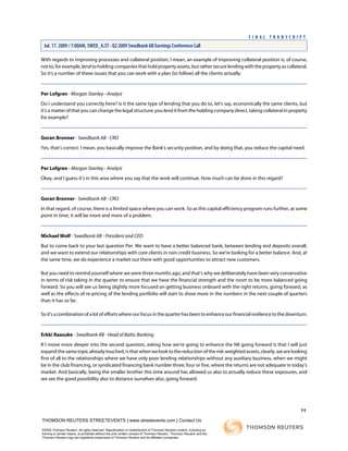 With regards to improving processes and collateral position, I mean, an example of improving collateral position is, of course,
notto,forexample,lendtoholdingcompaniesthatholdpropertyassets,butrathersecurelendingwiththepropertyascollateral.
So it's a number of these issues that you can work with a plan [to follow] all the clients actually.
Per Lofgren - Morgan Stanley - Analyst
Do I understand you correctly here? Is it the same type of lending that you do to, let's say, economically the same clients, but
it's a matter of that you can change the legal structure; you lend it from the holding company direct, taking collateral in property
for example?
Goran Bronner - Swedbank AB - CRO
Yes, that's correct. I mean, you basically improve the Bank's security position, and by doing that, you reduce the capital need.
Per Lofgren - Morgan Stanley - Analyst
Okay, and I guess it's in this area where you say that the work will continue. How much can be done in this regard?
Goran Bronner - Swedbank AB - CRO
In that regard, of course, there is a limited space where you can work. So as this capital efficiency program runs further, at some
point in time, it will be more and more of a problem.
Michael Wolf - Swedbank AB - President and CEO
But to come back to your last question Per. We want to have a better balanced bank, between lending and deposits overall,
and we want to extend our relationships with core clients in non-credit business. So we're looking for a better balance. And, at
the same time, we do experience a market out there with good opportunities to attract new customers.
But you need to remind yourself where we were three months ago, and that's why we deliberately have been very conservative
in terms of risk taking in the quarter to ensure that we have the financial strength and the room to be more balanced going
forward. So you will see us being slightly more focused on getting business onboard with the right returns, going forward, as
well as the effects of re-pricing of the lending portfolio will start to show more in the numbers in the next couple of quarters
than it has so far.
Soit'sacombinationofalotofeffortswhereourfocusinthequarterhasbeentoenhanceourfinancialresiliencetothedownturn.
Erkki Raasuke - Swedbank AB - Head of Baltic Banking
If I move more deeper into the second question, asking how we're going to enhance the NII going forward is that I will just
expandthesametopicalreadytouched,isthatwhenwelooktothereductionoftherisk-weightedassets,clearly,wearelooking
first of all to the relationships where we have only poor lending relationships without any auxiliary business, when we might
be in the club financing, or syndicated financing bank number three, four or five, where the returns are not adequate in today's
market. And basically, being the smaller brother this time around has allowed us also to actually reduce these exposures, and
we see the good possibility also to distance ourselves also, going forward.
11
THOMSON REUTERS STREETEVENTS | www.streetevents.com | Contact Us
©2009 Thomson Reuters. All rights reserved. Republication or redistribution of Thomson Reuters content, including by
framing or similar means, is prohibited without the prior written consent of Thomson Reuters. 'Thomson Reuters' and the
Thomson Reuters logo are registered trademarks of Thomson Reuters and its affiliated companies.
F I N A L T R A N S C R I P T
Jul. 17. 2009 / 7:00AM, SWED_A.ST - Q2 2009 Swedbank AB Earnings Conference Call
 