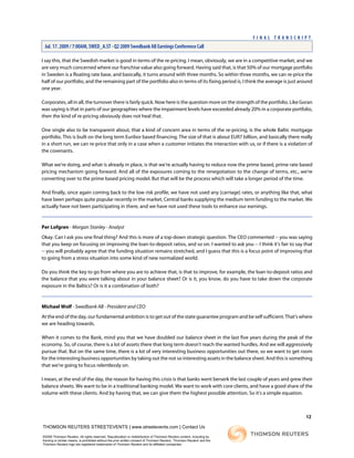 I say this, that the Swedish market is good in terms of the re-pricing. I mean, obviously, we are in a competitive market, and we
are very much concerned where our franchise value also going forward. Having said that, is that 50% of our mortgage portfolio
in Sweden is a floating rate base, and basically, it turns around with three months. So within three months, we can re-price the
half of our portfolio, and the remaining part of the portfolio also in terms of its fixing period is, I think the average is just around
one year.
Corporates, all in all, the turnover there is fairly quick. Now here is the question more on the strength of the portfolio. Like Goran
was saying is that in parts of our geographies where the impairment levels have exceeded already 20% in a corporate portfolio,
then the kind of re-pricing obviously does not heal that.
One single also to be transparent about, that a kind of concern area in terms of the re-pricing, is the whole Baltic mortgage
portfolio. This is built on the long term Euribor based financing. The size of that is about EUR7 billion, and basically there really
in a short run, we can re-price that only in a case when a customer initiates the interaction with us, or if there is a violation of
the covenants.
What we're doing, and what is already in place, is that we're actually having to reduce now the prime based, prime rate based
pricing mechanism going forward. And all of the exposures coming to the renegotiation to the change of terms, etc., we're
converting over to the prime based pricing model. But that will be the process which will take a longer period of the time.
And finally, once again coming back to the low risk profile, we have not used any [carriage] rates, or anything like that, what
have been perhaps quite popular recently in the market, Central banks supplying the medium term funding to the market. We
actually have not been participating in there, and we have not used these tools to enhance our earnings.
Per Lofgren - Morgan Stanley - Analyst
Okay. Can I ask you one final thing? And this is more of a top-down strategic question. The CEO commented -- you was saying
that you keep on focusing on improving the loan-to-deposit ratios, and so on. I wanted to ask you -- I think it's fair to say that
-- you will probably agree that the funding situation remains stretched, and I guess that this is a focus point of improving that
to going from a stress situation into some kind of new normalized world.
Do you think the key to go from where you are to achieve that, is that to improve, for example, the loan-to-deposit ratios and
the balance that you were talking about in your balance sheet? Or is it, you know, do you have to take down the corporate
exposure in the Baltics? Or is it a combination of both?
Michael Wolf - Swedbank AB - President and CEO
At the end of the day, our fundamental ambition is to get out of the state guarantee program and be self sufficient. That's where
we are heading towards.
When it comes to the Bank, mind you that we have doubled our balance sheet in the last five years during the peak of the
economy. So, of course, there is a lot of assets there that long term doesn't reach the wanted hurdles. And we will aggressively
pursue that. But on the same time, there is a lot of very interesting business opportunities out there, so we want to get room
for the interesting business opportunities by taking out the not so interesting assets in the balance sheet. And this is something
that we're going to focus relentlessly on.
I mean, at the end of the day, the reason for having this crisis is that banks went berserk the last couple of years and grew their
balance sheets. We want to be in a traditional banking model. We want to work with core clients, and have a good share of the
volume with these clients. And by having that, we can give them the highest possible attention. So it's a simple equation.
12
THOMSON REUTERS STREETEVENTS | www.streetevents.com | Contact Us
©2009 Thomson Reuters. All rights reserved. Republication or redistribution of Thomson Reuters content, including by
framing or similar means, is prohibited without the prior written consent of Thomson Reuters. 'Thomson Reuters' and the
Thomson Reuters logo are registered trademarks of Thomson Reuters and its affiliated companies.
F I N A L T R A N S C R I P T
Jul. 17. 2009 / 7:00AM, SWED_A.ST - Q2 2009 Swedbank AB Earnings Conference Call
 