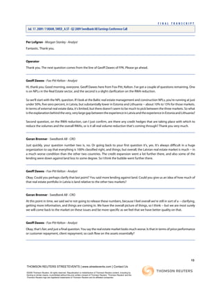 Per Lofgren - Morgan Stanley - Analyst
Fantastic. Thank you.
Operator
Thank you. The next question comes from the line of Geoff Dawes of FPK. Please go ahead.
Geoff Dawes - Fox-Pitt Kelton - Analyst
Hi, thank you. Good morning, everyone. Geoff Dawes here from Fox-Pitt, Kelton. I've got a couple of questions remaining. One
is on NPLs in the Real Estate sector, and the second is a slight clarification on the RWA reduction.
So we'll start with the NPL question. If I look at the Baltic real estate management and construction NPLs, you're running at just
under 50%, five-zero percent, in Latvia, but substantially lower in Estonia and Lithuania -- about 10% to 15% for those markets.
In terms of external real estate data, it's limited, but there doesn't seem to be much to pick between the three markets. So what
istheexplanationbehindthevery,verylargegapbetweentheexperienceinLatviaandtheexperienceinEstoniaandLithuania?
Second question, on the RWA reduction, can I just confirm, are there any credit hedges that are taking place with which to
reduce the volumes and the overall RWAs, or is it all real volume reduction that's coming through? Thank you very much.
Goran Bronner - Swedbank AB - CRO
Just quickly, your question number two is, no. Or going back to your first question it's, yes. It's always difficult in a huge
organization to say that everything is 100% classified right, and things, but overall, the Latvian real estate market is much -- in
a much worse condition than the other two countries. The credit expansion went a lot further there, and also some of the
lending were down against land loss to some degree. So I think the bubble went further there.
Geoff Dawes - Fox-Pitt Kelton - Analyst
Okay. Could you perhaps clarify that last point? You said more lending against land. Could you give us an idea of how much of
that real estate portfolio in Latvia is land relative to the other two markets?
Goran Bronner - Swedbank AB - CRO
At this point in time, we said we're not going to release these numbers, because I feel overall we're still in sort of a -- clarifying,
getting more information, and things are coming in. We have the overall picture of things, so I think -- but we are most surely
we will come back to the market on these issues and be more specific as we feel that we have better quality on that.
Geoff Dawes - Fox-Pitt Kelton - Analyst
Okay, that's fair; and just a final question. You say the real estate market looks much worse. Is that in terms of price performance
or customer repayment, client repayment; so cash flow on the assets essentially?
13
THOMSON REUTERS STREETEVENTS | www.streetevents.com | Contact Us
©2009 Thomson Reuters. All rights reserved. Republication or redistribution of Thomson Reuters content, including by
framing or similar means, is prohibited without the prior written consent of Thomson Reuters. 'Thomson Reuters' and the
Thomson Reuters logo are registered trademarks of Thomson Reuters and its affiliated companies.
F I N A L T R A N S C R I P T
Jul. 17. 2009 / 7:00AM, SWED_A.ST - Q2 2009 Swedbank AB Earnings Conference Call
 