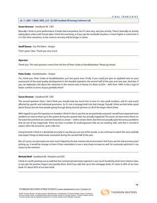 Goran Bronner - Swedbank AB - CRO
Basically, I think in price performance. It looks bad everywhere, but it's also very, very low activity. There's basically no activity
taking place unless with forced sales. I think the overhang, or if you say the overbuild situation, is much higher in Latvia than it
is in the other situations, so the route to recovery will be longer in Latvia.
Geoff Dawes - Fox-Pitt Kelton - Analyst
That's great. Clear. Thank you very much.
Operator
Thank you. The next question comes from the line of Peter Grabe at Handelsbanken. Please go ahead.
Peter Grabe - Handelsbanken - Analyst
Yes, thank you. Peter Grabe at Handelsbanken; just two quick ones. Firstly, if you could just give an updated view on your
assessment of the asset quality development in the Swedish operation the second half of this year and next year. And also, if
you can elaborate a bit about the reduction in the reserve ratio in Russia. It's down to 62% -- 64% from 100%. Is this a sign of
better comfort in terms of your portfolio there?
Goran Bronner - Swedbank AB - CRO
The second question there, I don't think you should read too much into it since it's very small numbers, and it's very much
affected by specific and individual provisions. So it's not a message built into that change. Overall, I think we feel rather good
about Russia, but we have people going through doing second opinions on all of the larger clients there.
With regards to your first question on Sweden, I think it's fair to say that we are positively surprised. I would have expected more
problems to start to show up in the system during this quarter than has actually happened. Of course, we have more clients on
thewatchlistandtherearecovenantbreachesincertain--withincertainclients.Butthereareactuallyquitefewseriousproblems
that we see of any magnitude. There we have a number of small exposures that we are working with, and that is normal to
expect when the economic cycle is like this.
Going forward, I think it is absolutely too early to say that you are out of the woods, so we continue to watch this very carefully
and expect things to deteriorate somewhat during the second half of the year.
But, of course, our borrowers are very much helped by the low interest rate environment. And if you see the real economy start
picking up, it would be strange to them if that materializes to see a very sharp increase as well. So cautiously optimistic is my
stance at the moment.
Michael Wolf - Swedbank AB - President and CEO
I think it's worth pointing out as well that the commercial real estate segment is very much funded by short term interest rates,
so you get the positive impact very quickly there. And if you add that up to the mortgage book, it's close to 90% of our loan
book. It's about 85% of our loan book.
14
THOMSON REUTERS STREETEVENTS | www.streetevents.com | Contact Us
©2009 Thomson Reuters. All rights reserved. Republication or redistribution of Thomson Reuters content, including by
framing or similar means, is prohibited without the prior written consent of Thomson Reuters. 'Thomson Reuters' and the
Thomson Reuters logo are registered trademarks of Thomson Reuters and its affiliated companies.
F I N A L T R A N S C R I P T
Jul. 17. 2009 / 7:00AM, SWED_A.ST - Q2 2009 Swedbank AB Earnings Conference Call
 