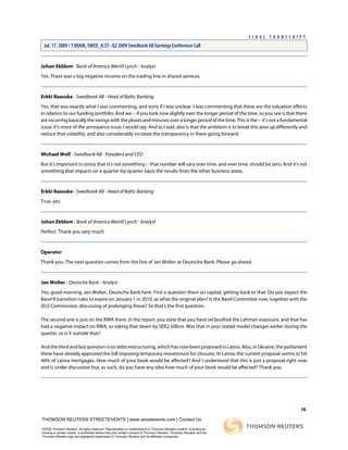 Johan Ekblom - Bank of America Merrill Lynch - Analyst
Yes. There was a big negative income on the trading line in shared services.
Erkki Raasuke - Swedbank AB - Head of Baltic Banking
Yes, that was exactly what I was commenting, and sorry if I was unclear. I was commenting that these are the valuation effects
in relation to our funding portfolio. And we -- if you look now slightly over the longer period of the time, so you see is that there
are recurring basically the swings with the pluses and minuses over a longer period of the time. This is the -- it's not a fundamental
issue, it's more of the annoyance issue, I would say. And as I said, also is that the ambition is to break this area up differently and
reduce that volatility, and also considerably increase the transparency in there going forward.
Michael Wolf - Swedbank AB - President and CEO
But it's important to stress that it's not something -- that number will vary over time, and over time, should be zero. And it's not
something that impacts on a quarter-by-quarter basis the results from the other business areas.
Erkki Raasuke - Swedbank AB - Head of Baltic Banking
True, yes.
Johan Ekblom - Bank of America Merrill Lynch - Analyst
Perfect. Thank you very much.
Operator
Thank you. The next question comes from the line of Jan Wolter at Deutsche Bank. Please go ahead.
Jan Wolter - Deutsche Bank - Analyst
Yes, good morning. Jan Wolter, Deutsche Bank here. First a question there on capital, getting back to that. Do you expect the
Basel II transition rules to expire on January 1 in 2010, as what the original plan? Is the Basel Committee now, together with the
[EU] Commission, discussing of prolonging those? So that's the first question.
The second one is just on the RWA there. In the report, you state that you have reclassified the Lehman exposure, and that has
had a negative impact on RWA, so taking that down by SEK2 billion. Was that in your stated model changes earlier during the
quarter, or is it outside that?
And the third and last question is on debt restructuring, which has now been proposed in Latvia. Also, in Ukraine, the parliament
there have already approved the bill imposing temporary moratorium for closures. In Latvia, the current proposal seems to hit
40% of Latvia mortgages. How much of your book would be affected? And I understand that this is just a proposal right now
and is under discussion but, as such, do you have any idea how much of your book would be affected? Thank you.
16
THOMSON REUTERS STREETEVENTS | www.streetevents.com | Contact Us
©2009 Thomson Reuters. All rights reserved. Republication or redistribution of Thomson Reuters content, including by
framing or similar means, is prohibited without the prior written consent of Thomson Reuters. 'Thomson Reuters' and the
Thomson Reuters logo are registered trademarks of Thomson Reuters and its affiliated companies.
F I N A L T R A N S C R I P T
Jul. 17. 2009 / 7:00AM, SWED_A.ST - Q2 2009 Swedbank AB Earnings Conference Call
 