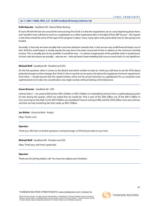 Erkki Raasuke - Swedbank AB - Head of Baltic Banking
If I start off with the last one around the restructuring; first of all, it is that the negotiations are at a very beginning phase there,
and I wouldn't even call that so much as a negotiation as a rather exploratory idea. In the light of that, IMF has put -- the request
is that there should be some of this type of the program in place; many, many open-ends, particularly how it's also going to be
funded.
Secondly, is that why we have actually had a very low attention towards that, is that we see very small financial impact out of
that. And this small impact is mostly exactly the way how it has been structured of that in relation to the minimum monthly
income. This is actually part of our portfolio. It would be very -- it's almost marginal part of the portfolio what it would touch.
So that's also the reason we actually -- why we are -- why we haven't been dwelling that issue so much that's it's not significant.
Michael Wolf - Swedbank AB - President and CEO
On the first question, when it comes to the Basel II and which number to look at, I think you will have to ask the SFSA about
potential changes to their strategy. But I think it's fair to say that we are quite a bit above the regulatory minimum requirement.
And I think -- I would assume that the capital markets, which are the actual restriction on capitalization for us, would be more
sophisticated not to take into consideration one single number without looking at the full picture.
Goran Bronner - Swedbank AB - CRO
Lehman then; I -- we saved a little bit less SEK1.8 billion or SEK1.9 billion on reclassifying Lehman from a capital adequacy point
of view during the quarter, which we stated that we would do. That is part of the SEK2 billion out of the SEK13 billion in
non-recurring on that slide. So the SEK10 billion was Swedbank Finance moving to IRB, and then SEK2 billion more was Lehman,
and then we had something else that made up SEK13 billion.
Jan Wolter - Deutsche Bank - Analyst
Okay. Thanks a lot.
Operator
Thank you. We have no further questions coming through, so I'll hand you back to your host.
Michael Wolf - Swedbank AB - President and CEO
Okay. Thank you, and have a good day.
Operator
Thank you for joining today's call. You may now replace your handsets.
17
THOMSON REUTERS STREETEVENTS | www.streetevents.com | Contact Us
©2009 Thomson Reuters. All rights reserved. Republication or redistribution of Thomson Reuters content, including by
framing or similar means, is prohibited without the prior written consent of Thomson Reuters. 'Thomson Reuters' and the
Thomson Reuters logo are registered trademarks of Thomson Reuters and its affiliated companies.
F I N A L T R A N S C R I P T
Jul. 17. 2009 / 7:00AM, SWED_A.ST - Q2 2009 Swedbank AB Earnings Conference Call
 