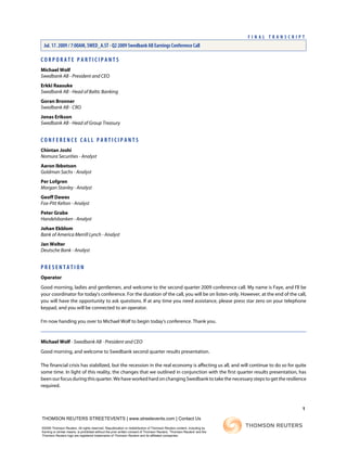 C O R P O R A T E P A R T I C I P A N T S
Michael Wolf
Swedbank AB - President and CEO
Erkki Raasuke
Swedbank AB - Head of Baltic Banking
Goran Bronner
Swedbank AB - CRO
Jonas Erikson
Swedbank AB - Head of Group Treasury
C O N F E R E N C E C A L L P A R T I C I P A N T S
Chintan Joshi
Nomura Securities - Analyst
Aaron Ibbotson
Goldman Sachs - Analyst
Per Lofgren
Morgan Stanley - Analyst
Geoff Dawes
Fox-Pitt Kelton - Analyst
Peter Grabe
Handelsbanken - Analyst
Johan Ekblom
Bank of America Merrill Lynch - Analyst
Jan Wolter
Deutsche Bank - Analyst
P R E S E N T A T I O N
Operator
Good morning, ladies and gentlemen, and welcome to the second quarter 2009 conference call. My name is Faye, and I'll be
your coordinator for today's conference. For the duration of the call, you will be on listen-only. However, at the end of the call,
you will have the opportunity to ask questions. If at any time you need assistance, please press star zero on your telephone
keypad, and you will be connected to an operator.
I'm now handing you over to Michael Wolf to begin today's conference. Thank you.
Michael Wolf - Swedbank AB - President and CEO
Good morning, and welcome to Swedbank second quarter results presentation.
The financial crisis has stabilized, but the recession in the real economy is affecting us all, and will continue to do so for quite
some time. In light of this reality, the changes that we outlined in conjunction with the first quarter results presentation, has
been our focus during this quarter. We have worked hard on changing Swedbank to take the necessary steps to get the resilience
required.
1
THOMSON REUTERS STREETEVENTS | www.streetevents.com | Contact Us
©2009 Thomson Reuters. All rights reserved. Republication or redistribution of Thomson Reuters content, including by
framing or similar means, is prohibited without the prior written consent of Thomson Reuters. 'Thomson Reuters' and the
Thomson Reuters logo are registered trademarks of Thomson Reuters and its affiliated companies.
F I N A L T R A N S C R I P T
Jul. 17. 2009 / 7:00AM, SWED_A.ST - Q2 2009 Swedbank AB Earnings Conference Call
 