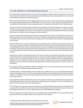 Our staff have shown strong commitment to the cause and good ability to support our clients. The results of our actions has
been positive, and improved our financial strength. We are presently following the [same] path guided for in Q1, and our overall
credit portfolios are developing in line with assumptions.
Sweden Estonia is developing better than expected, whilst Ukraine, Latvia and, to a certain extent Lithuania, is slightly worse
than expected. Despite impairment losses of SEK6.7 billion in the second quarter, our Tier 1 has been strengthened, thanks to
the capability of the Organization to reduce risk-weighted assets. The magnitude is SEK43 billion. It's like a small rights issue.
The business areas have, during the quarter, made the necessary preparations to launch cost adjustments measures to mitigate
the effect on its business due to the declining economical activity. We have had a good momentum in our efforts to enhance
our organizational capabilities and structure, as well to enhance our corporate governance framework. All in all, we have moved
further ahead in our ability to meet the challenges that still lie ahead of us.
During the period, both the Swedish Riksbank and the FSA has published their stress tests on Swedish banks, confirming our
resilience to an even more severe development in the economy. There is a strong alignment between different observers' view
on the effects, both in the base, and the more stress scenario, which is some evidence of that visibility is improving, although
from a low level.
We cannot effect the macro, but we are well prepared for any possible scenario. An important preparation for the future is, of
course, having the right competence and organizational structure. During the quarter, we have successfully been able to get
most building blocks in place. I believe in broad involvement and clear accountability to be one of the key success factors, and
this has been achieved by the formation of the senior management fora, and at the same time, Sweden taking away one level
in their organization, which means that there is actually only two degrees of separation between me and the Swedish branch
manager.
What else have we done on the organizational side? In the risk area, we have now integrated the Organization, and we have a
common Organization across all geographies. We have our work-out units fully operational in the Baltic States and Ukraine. In
Sweden, we have a new regional management team that will start in August. Swedbank Markets and Swedbank Robur is
integrated across the markets, and we have recruited new heads in HR Compliance, Treasury, and Swedbank Markets. This
means that we now can move to the next phase for building the future. Therefore, during the autumn, our aim is to focus on
the following.
The integration of all Group staff functions will start to take place. The aim is to create common processes across the Group,
which should lead to synergies and lowering of operational risks.
We will also address our lending strategies in those markets, and our ambition is to go to a more traditional banking model.
Looking at the progress made in our four focus areas, being asset quality, earnings capacity, liquidity and funding and, finally,
capital, I am very pleased to report that we're getting good traction through the new management team and the co-operation
with the business areas.
Asset quality and our ability to mitigate losses is, of course, the single most important area in defending earnings going forward.
Having fully operational work-out units in all markets has clearly improved our capability in this area, and we stand by our
guidances in the first quarter, which Goran will come back to.
We are taking the necessary steps to right-size the business units to reflect the lower economical activity in the banking sector
as a whole. All in all, we will lower the number of staff, with 3,600 employees by the end of Q2 2010 compared with year end
2008. Already during the first six months in 2009, the reduction has reached 860 full time employees.
But most importantly, we have been able to reduce risk-weighted assets with SEK43 billion in the second quarter, without
hurting our franchise, or our ability to support our core clients in our home markets.
2
THOMSON REUTERS STREETEVENTS | www.streetevents.com | Contact Us
©2009 Thomson Reuters. All rights reserved. Republication or redistribution of Thomson Reuters content, including by
framing or similar means, is prohibited without the prior written consent of Thomson Reuters. 'Thomson Reuters' and the
Thomson Reuters logo are registered trademarks of Thomson Reuters and its affiliated companies.
F I N A L T R A N S C R I P T
Jul. 17. 2009 / 7:00AM, SWED_A.ST - Q2 2009 Swedbank AB Earnings Conference Call
 