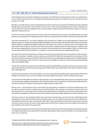 On the funding side, we have been extending our maturities, and I will be back on that, but we do it with a very careful eye on
the cost. What we also have seen is a very well functioning guarantee program for our benefit, as we have seen also improved
pricing on our credit.
Basically, to conclude that part is that we will work hard to protect and enhance the quality of the NII going forward. As Michael
already said that we have been very restricted to the new risk, or rather we have basically lowered it quite considerably, but
now the lower level of the risk weighted-assets, and also steadily a slowly improving funding situation, allows us to be more
balanced in taking up the risk.
If we move on to the net gains and losses then after its best ever trading results in first quarter, Swedbank Markets has posted
another very strong quarter. The trading environment continues to be good, and the outlook is fairly similar also going forward.
I was also commenting in Q1, our historic volatilities, what we have had in relation to our funding operations, there are two
large areas where we conduct our funding; Swedbank Mortgage and the parent bank. We have been able to lower this valuation
related volatility in Swedbank Mortgage through the second quarter now, where we still have some of this volatility in the
parent bank. And basically, the source for that is that we have done a sizeable amount of medium/long term funding, which
we have been swapping back to the short term [channels], and this associates with certain valuation effects, and they are also
the ones what we see here. Our ambition is to manage it in a way that we will see lower volatility going forward.
If we move on then to the other significant contributors to the results in second quarter, then we had a three one-off transactions.
We sold nine branches in Sweden, which was netting more than SEK370 million. We have agreed the sale of shares of [Pisa]
International, which was netting over SEK320 million. And we also have reversed performance pay reserves in the Baltic Banking,
which was remaining poor there, and now it's clear they won't be eligible to be paid out. And that has lowered profit-based
staff costs by SEK200 million.
Soall-in-all,weendedsecondquarterwithaprofitbeforeimpairmentsSEK4.8billion,exactlythesamespotaswewereaquarter
ago. We have formed a new loan loss provisions [growth] of SEK6.7 billion. Goran will be back on that. And we ended the quarter
with a SEK2 billion loss.
During the second quarter, we have also brought in some more clarity about the needed capacity going forward. Michael was
already commenting on that, so on the next slide, I am showing slightly more detail in where it's going to be executed.
I said over the first half of 2009, we have been reducing headcount more than 800 already. We are going to accelerate this speed
now, having better visibility and expectations of the capacity needed in there in the future. So over the second half of this year,
we will see a reduction of another 1,300, and similar magnitude also first half of 2010.
We have a less -- we have been less clear, and we still are less clear about our needed size in the Group staff functions. So as
you also can see, there has been a small increase over the first half here. This work goes on. We hope to be back on that over
the third quarter. It's currently clear that some of the areas will need further strengthening, but also, the overall smaller size of
the headcount probably also will have the impact there, helping to bring down larger operational areas like IT operations, etc.
If we then move on to the Liquidity & Funding area; turnover the second quarter, we have had some small steady positive
developments in here. We have further lifted our liquidity, which is the ever highest at this point of the time. We feel very
comfortable with that. Once again, I will reiterate what I said; it's been said already many times that we have been extremely
risk-averse, so also in this year, we have not been opportunistic at all. We have not taken any chances. Really, we have been just
been building up the positions for going further.
The state guarantee program has been functioning well. We were re-opening our US CP program below the guarantee program
in the beginning of May, and we issued off from that within following four weeks more than $8 billion. So it was opening with
quite success, I would say.
4
THOMSON REUTERS STREETEVENTS | www.streetevents.com | Contact Us
©2009 Thomson Reuters. All rights reserved. Republication or redistribution of Thomson Reuters content, including by
framing or similar means, is prohibited without the prior written consent of Thomson Reuters. 'Thomson Reuters' and the
Thomson Reuters logo are registered trademarks of Thomson Reuters and its affiliated companies.
F I N A L T R A N S C R I P T
Jul. 17. 2009 / 7:00AM, SWED_A.ST - Q2 2009 Swedbank AB Earnings Conference Call
 