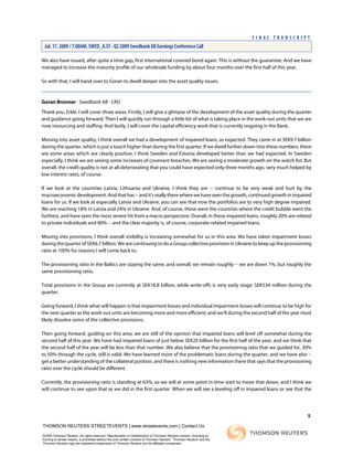 We also have issued, after quite a time gap, first international covered bond again. This is without the guarantee. And we have
managed to increase the maturity profile of our wholesale funding by about four months over the first half of this year.
So with that, I will hand over to Goran to dwell deeper into the asset quality issues.
Goran Bronner - Swedbank AB - CRO
Thank you, Erkki. I will cover three areas. Firstly, I will give a glimpse of the development of the asset quality during the quarter
and guidance going forward. Then I will quickly run through a little bit of what is taking place in the work-out units that we are
now resourcing and staffing. And lastly, I will cover the capital efficiency work that is currently ongoing in the Bank.
Moving into asset quality, I think overall we had a development of impaired loans, as expected. They came in at SEK9.7 billion
during the quarter, which is just a touch higher than during the first quarter. If we dwell further down into these numbers, there
are some areas which are clearly positive. I think Sweden and Estonia developed better than we had expected. In Sweden
especially, I think we are seeing some increases of covenant breaches. We are seeing a moderate growth on the watch list. But
overall, the credit quality is not at all deteriorating that you could have expected only three months ago, very much helped by
low interest rates, of course.
If we look at the countries Latvia, Lithuania and Ukraine, I think they are -- continue to be very weak and hurt by the
macroeconomicdevelopment.Andthathas--andit'sreallytherewherewehaveseenthegrowth,continuedgrowthinimpaired
loans for us. If we look at especially Latvia and Ukraine, you can see that now the portfolios are to very high degree impaired.
We are reaching 18% in Latvia and 24% in Ukraine. And, of course, these were the countries where the credit bubble went the
furthest, and have seen the most severe hit from a macro perspective. Overall, in these impaired loans, roughly 20% are related
to private individuals and 80% -- and the clear majority is, of course, corporate-related impaired loans.
Moving into provisions, I think overall visibility is increasing somewhat for us in this area. We have taken impairment losses
during the quarter of SEK6.7 billion. We are continuing to do a Group collective provision in Ukraine to keep up the provisioning
ratio at 100% for reasons I will come back to.
The provisioning ratio in the Baltics are staying the same, and overall, we remain roughly -- we are down 1%, but roughly the
same provisioning ratio.
Total provisions in the Group are currently at SEK18.8 billion, while write-offs is very early stage; SEK534 million during the
quarter.
Going forward, I think what will happen is that impairment losses and individual impairment losses will continue to be high for
the next quarter as the work-out units are becoming more and more efficient, and we'll during the second half of the year most
likely dissolve some of the collective provisions.
Then going forward, guiding on this area, we are still of the opinion that impaired loans will level off somewhat during the
second half of this year. We have had impaired loans of just below SEK20 billion for the first half of the year, and we think that
the second half of the year will be less than that number. We also believe that the provisioning ratio that we guided for, 30%
to 50% through the cycle, still is valid. We have learned more of the problematic loans during the quarter, and we have also --
get a better understanding of the collateral position, and there is nothing new information there that says that the provisioning
ratio over the cycle should be different.
Currently, the provisioning ratio is standing at 63%, so we will at some point in time start to move that down, and I think we
will continue to see upon that as we did in the first quarter. When we will see a leveling off in impaired loans or see that the
5
THOMSON REUTERS STREETEVENTS | www.streetevents.com | Contact Us
©2009 Thomson Reuters. All rights reserved. Republication or redistribution of Thomson Reuters content, including by
framing or similar means, is prohibited without the prior written consent of Thomson Reuters. 'Thomson Reuters' and the
Thomson Reuters logo are registered trademarks of Thomson Reuters and its affiliated companies.
F I N A L T R A N S C R I P T
Jul. 17. 2009 / 7:00AM, SWED_A.ST - Q2 2009 Swedbank AB Earnings Conference Call
 