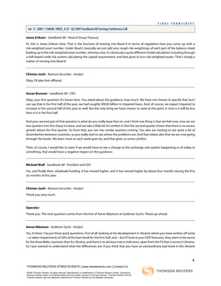 Jonas Erikson - Swedbank AB - Head of Group Treasury
Hi, this is Jonas Erikson here. That is the function of moving into Basel II in terms of regulation how you come up with a
risk-weighted asset number. Under Basel I, basically we just add very rough risk-weightings of each part of the balance sheet
leadinguptotherisk-weightedassetnumber,whereasnow,it'sobviouslyaquitedifferentmodelcalculationincludingthrough
a VaR-based credit risk system calculating the capital requirement, and that gives in turn risk-weighted assets. That's simply a
matter of moving into Basel II.
Chintan Joshi - Nomura Securities - Analyst
Okay, I'll take that offhand.
Goran Bronner - Swedbank AB - CRO
Okay, your first question. It's Goran here. You asked about the guidance, how much. We have not chosen to specify that, but I
can say that in the first half of the year, we had roughly SEK20 billion in impaired loans. And, of course, we expect impaired to
increase in the second half of this year as well. But the only thing we have chosen to state at this point in time is it will be less
than it is in the first half.
And your second part of that question is what do you really base that on, and I think one thing is that we feel now, now we are
two quarters into this sharp increase, and we take a little bit of comfort in that the second quarter shows that there is no excess
growth above the first quarter. So from that, you see two similar quarters coming. You also are starting to see quite a bit of
dissimilarities between countries, so you really start to see where the problems are. And that relates also that we are now going
through the books. We learn more as each week goes by, and that gives us some comfort.
Then, of course, I would like to state if we would have to see a change to the exchange rate system happening as of today or
something, that would have a negative impact on this guidance.
Michael Wolf - Swedbank AB - President and CEO
Yes, and finally then, wholesale funding. It has moved higher, and it has moved higher by about four months during the first
six months of this year.
Chintan Joshi - Nomura Securities - Analyst
Thank you very much.
Operator
Thank you. The next question comes from the line of Aaron Ibbotson at Goldman Sachs. Please go ahead.
Aaron Ibbotson - Goldman Sachs - Analyst
Yes, hi there. I've just three quick questions. First of all, looking at the development in Ukraine where you have written off some
-- or taken impairments of 20% of the loan book for the first half, and -- but if I look at your GDP forecasts, they seem to be worse
for the three Baltic countries than for Ukraine, and there's no obvious macro indicators, apart from the FX that is worse in Ukraine.
So I just wanted to understand what the differences are; if you think that you have an extraordinary bad book in the Ukraine
8
THOMSON REUTERS STREETEVENTS | www.streetevents.com | Contact Us
©2009 Thomson Reuters. All rights reserved. Republication or redistribution of Thomson Reuters content, including by
framing or similar means, is prohibited without the prior written consent of Thomson Reuters. 'Thomson Reuters' and the
Thomson Reuters logo are registered trademarks of Thomson Reuters and its affiliated companies.
F I N A L T R A N S C R I P T
Jul. 17. 2009 / 7:00AM, SWED_A.ST - Q2 2009 Swedbank AB Earnings Conference Call
 