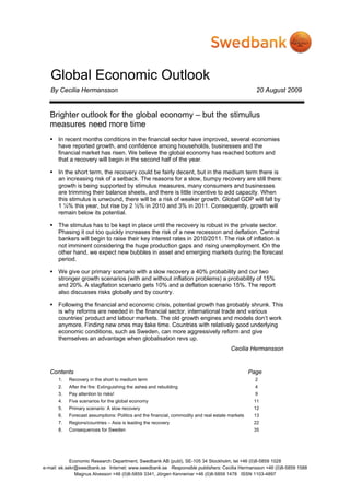 Global Economic Outlook
By Cecilia Hermansson 20 August 2009
Economic Research Department, Swedbank AB (publ), SE-105 34 Stockholm, tel +46 (0)8-5859 1028
e-mail: ek.sekr@swedbank.se Internet: www.swedbank.se Responsible publishers: Cecilia Hermansson +46 (0)8-5859 1588
Magnus Alvesson +46 (0)8-5859 3341, Jörgen Kennemar +46 (0)8-5859 1478 ISSN 1103-4897
Brighter outlook for the global economy – but the stimulus
measures need more time
In recent months conditions in the financial sector have improved, several economies
have reported growth, and confidence among households, businesses and the
financial market has risen. We believe the global economy has reached bottom and
that a recovery will begin in the second half of the year.
In the short term, the recovery could be fairly decent, but in the medium term there is
an increasing risk of a setback. The reasons for a slow, bumpy recovery are still there:
growth is being supported by stimulus measures, many consumers and businesses
are trimming their balance sheets, and there is little incentive to add capacity. When
this stimulus is unwound, there will be a risk of weaker growth. Global GDP will fall by
1 ¼% this year, but rise by 2 ½% in 2010 and 3% in 2011. Consequently, growth will
remain below its potential.
The stimulus has to be kept in place until the recovery is robust in the private sector.
Phasing it out too quickly increases the risk of a new recession and deflation. Central
bankers will begin to raise their key interest rates in 2010/2011. The risk of inflation is
not imminent considering the huge production gaps and rising unemployment. On the
other hand, we expect new bubbles in asset and emerging markets during the forecast
period.
We give our primary scenario with a slow recovery a 40% probability and our two
stronger growth scenarios (with and without inflation problems) a probability of 15%
and 20%. A stagflation scenario gets 10% and a deflation scenario 15%. The report
also discusses risks globally and by country.
Following the financial and economic crisis, potential growth has probably shrunk. This
is why reforms are needed in the financial sector, international trade and various
countries’ product and labour markets. The old growth engines and models don’t work
anymore. Finding new ones may take time. Countries with relatively good underlying
economic conditions, such as Sweden, can more aggressively reform and give
themselves an advantage when globalisation revs up.
Cecilia Hermansson
Contents Page
1. Recovery in the short to medium term 2
2. After the fire: Extinguishing the ashes and rebuilding 4
3. Pay attention to risks! 9
4. Five scenarios for the global economy 11
5. Primary scenario: A slow recovery 12
6. Forecast assumptions: Politics and the financial, commodity and real estate markets 13
7. Regions/countries – Asia is leading the recovery 22
8. Consequences for Sweden 35
 