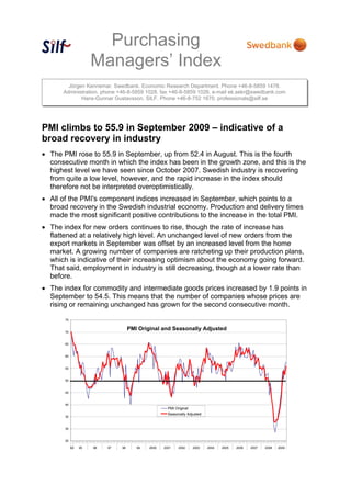 Purchasing
Managers’ Index
Jörgen Kennemar. Swedbank. Economic Research Department. Phone +46-8-5859 1478.
Administration. phone +46-8-5859 1028. fax +46-8-5859 1026. e-mail ek.sekr@swedbank.com
Hans-Gunnar Gustavsson. SILF. Phone +46-8-752 1670. professionals@silf.se
PMI climbs to 55.9 in September 2009 – indicative of a
broad recovery in industry
• The PMI rose to 55.9 in September, up from 52.4 in August. This is the fourth
consecutive month in which the index has been in the growth zone, and this is the
highest level we have seen since October 2007. Swedish industry is recovering
from quite a low level, however, and the rapid increase in the index should
therefore not be interpreted overoptimistically.
• All of the PMI's component indices increased in September, which points to a
broad recovery in the Swedish industrial economy. Production and delivery times
made the most significant positive contributions to the increase in the total PMI.
• The index for new orders continues to rise, though the rate of increase has
flattened at a relatively high level. An unchanged level of new orders from the
export markets in September was offset by an increased level from the home
market. A growing number of companies are ratcheting up their production plans,
which is indicative of their increasing optimism about the economy going forward.
That said, employment in industry is still decreasing, though at a lower rate than
before.
• The index for commodity and intermediate goods prices increased by 1.9 points in
September to 54.5. This means that the number of companies whose prices are
rising or remaining unchanged has grown for the second consecutive month.
25
30
35
40
45
50
55
60
65
70
75
94 95 96 97 98 99 2000 2001 2002 2003 2004 2005 2006 2007 2008 2009
PMI Original
Seasonally Adjusted
PMI Original and Seasonally Adjusted
 